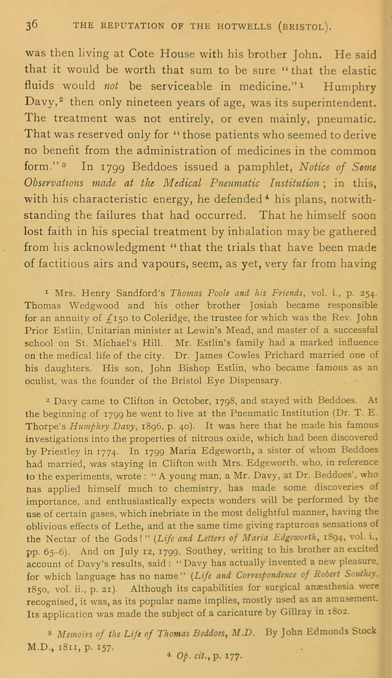 was then living at Cote House with his brother John. He said that it would be worth that sum to be sure “ that the elastic fluids would not be serviceable in medicine.”1 Humphry Davy,2 then only nineteen years of age, was its superintendent. The treatment was not entirely, or even mainly, pneumatic. That was reserved only for “ those patients who seemed to derive no benefit from the administration of medicines in the common form.”3 In 1799 Beddoes issued a pamphlet, Notice of Some Observations made at the Medical Pneumatic Institution; in this, with his characteristic energy, he defended 4 his plans, notwith- standing the failures that had occurred. That he himself soon lost faith in his special treatment by inhalation may be gathered from his acknowledgment “ that the trials that have been made of factitious airs and vapours, seem, as yet, very far from having 1 Mrs. Henry Sandford’s Thomas Poole and his Friends, vol. i., p. 254. Thomas Wedgwood and his other brother Josiah became responsible for an annuity of £150 to Coleridge, the trustee for which was the Rev. John Prior Estlin, Unitarian minister at Lewin’s Mead, and master of a successful school on St. Michael’s Hill. Mr. Estlin’s family had a marked influence on the medical life of the city. Dr. James Cowles Prichard married one of his daughters. His son, John Bishop Estlin, who became famous as an oculist, was the founder of the Bristol Eye Dispensary. 2 Davy came to Clifton in October, 1798, and stayed with Beddoes. At the beginning of 1799 he went to live at the Pneumatic Institution (Dr. T. E. Thorpe's Humphry Davy, 1896, p. 40). It was here that he made his famous investigations into the properties of nitrous oxide, which had been discovered by Priestley in 1774. In 1799 Maria Edgeworth, a sister of whom Beddoes had married, was staying in Clifton with Mrs. Edgeworth, who, in reference to the experiments, wrote :  A young man, a Mr. Davy, at Dr. Beddoes’, who lias applied himself much to chemistry, has made some discoveries of importance, and enthusiastically expects wonders will be performed by the use of certain gases, which inebriate in the most delightful manner, having the oblivious effects of Lethe, and at the same time giving rapturous sensations of the Nectar of the Gods! ” (Life and Letters of Maria Edgeworth, 1S94, vol. i., pp. 65-6). And on July 12, 1799, Southey, writing to his brother an excited account of Davy’s results, said : “Davy has actually invented a new pleasure, for which language has no name” (Life and Correspondence of Robert Southey, 1850, vol. ii., p. 21). Although its capabilities for surgical anaesthesia were recognised, it was, as its popular name implies, mostly used as an amusement. Its application was made the subject of a caricature by Gillray in 1802. 3 Memoirs of the Life of Thomas Beddoes, M.D. By John Edmonds Stock M.D., 1811, p. 157. 4 Op. cit., p. 177.