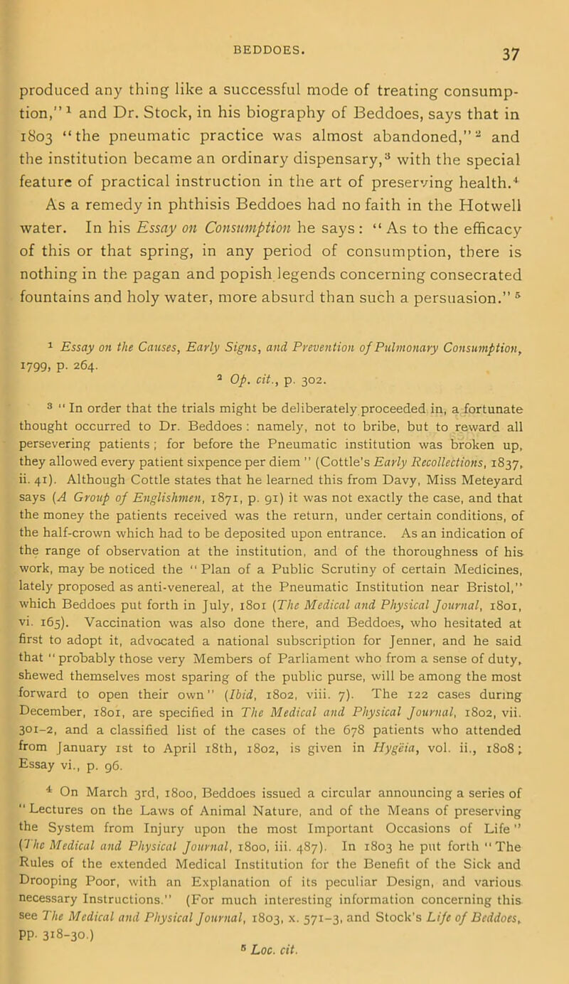 produced any thing like a successful mode of treating consump- tion,”1 and Dr. Stock, in his biography of Beddoes, says that in 1803 ‘‘the pneumatic practice was almost abandoned,” and the institution became an ordinary dispensary,3 with the special feature of practical instruction in the art of preserving health.4 As a remedy in phthisis Beddoes had no faith in the Hotwell water. In his Essay on Consumption he says : “ As to the efficacy of this or that spring, in any period of consumption, there is nothing in the pagan and popish legends concerning consecrated fountains and holy water, more absurd than such a persuasion.” 5 1 Essay on the Causes, Early Signs, and Prevention of Pulmonary Consumption, 1799, p. 264. 2 Op. cit., p. 302. 3 “ In order that the trials might be deliberately proceeded in, a fortunate thought occurred to Dr. Beddoes : namely, not to bribe, but to reward all persevering patients ; for before the Pneumatic institution was broken up, they allowed every patient sixpence per diem ” (Cottle's Early Recollections, 1837, ii. 41). Although Cottle states that he learned this from Davy, Miss Meteyard says (A Group of Englishmen, 1871, p. 91) it was not exactly the case, and that the money the patients received was the return, under certain conditions, of the half-crown which had to be deposited upon entrance. As an indication of the range of observation at the institution, and of the thoroughness of his work, may be noticed the “ Plan of a Public Scrutiny of certain Medicines, lately proposed as anti-venereal, at the Pneumatic Institution near Bristol,” which Beddoes put forth in July, 1801 (The Medical and Physical Journal, 1801, vi. 165). Vaccination was also done there, and Beddoes, who hesitated at first to adopt it, advocated a national subscription for Jenner, and he said that  probably those very Members of Parliament who from a sense of duty, shewed themselves most sparing of the public purse, will be among the most forward to open their own” (Ibid, 1802, viii. 7). The 122 cases during December, 1801, are specified in The Medical and Physical Journal, 1802, vii. 301-2, and a classified list of the cases of the 678 patients who attended from January xst to April 18th, 1802, is given in Hyg'eia, vol. ii., 1808; Essay vi., p. g6. 4 On March 3rd, 1800, Beddoes issued a circular announcing a series of I Lectures on the Laws of Animal Nature, and of the Means of preserving the System from Injury upon the most Important Occasions of Life” (The Medical and Physical Journal, 1800, iii. 487). In 1803 he put forth The Rules of the extended Medical Institution for the Benefit of the Sick and Drooping Poor, with an Explanation of its peculiar Design, and various necessary Instructions.” (For much interesting information concerning this see The Medical and Physical Journal, 1803, x. 571-3, and Stock's Life of Beddoes, pp. 318-30.) B Loc. cit.