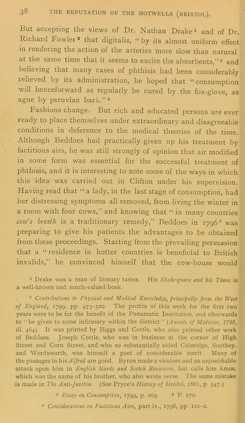 But accepting the views of Dr. Nathan Drake1 2 and of Dr. Richard Fowler* that digitalis, “by its almost uniform effect in rendering the action of the arteries more slow than natural at the same time that it seems to excite the absorbents,” 3 and believing that many cases of phthisis had been considerably relieved by its administration, he hoped that “ consumption will henceforward as regularly be cured by the fox-glove, as ague by peruvian bark.”4 Fashions change. But rich and educated persons are ever ready to place themselves under extraordinary and disagreeable conditions in deference to the medical theories of the time. Although Beddoes had practically given up his treatment by factitious airs, he was still strongly of opinion that air modified in some form was essential for the successful treatment of phthisis, and it is interesting to note some of the Avays in which this idea was carried out in Clifton under his supervision. Having read that “ a lady, in the last stage of consumption, had her distressing symptoms all removed, from living the winter in a room with four cows,” and knowing that “ in many countries ■coiv's bveath is a traditionary remedy,” Beddoes in 17965 was preparing to give his patients the advantages to be obtained from these proceedings. Starting from the prevailing persuasion that a “ residence in hotter countries is beneficial to British invalids,” he convinced himself that the cow-house would 1 Drake was a man of literary tastes. His Shakespeare and his Times is a well-known and much-valued book. 2 Contributions to Physical and Medical Knowledge, principally from the West of England, 1799, pp. 473-520. The profits of this work for the first two years were to be for the benefit of the Pneumatic Institution, and afterwards to “be given to some infirmary within the district ’’ (Annals of Medicine, 179S, lii. 464). It was printed by Biggs and Cottle, who also printed other work of Beddoes. Joseph Cottle, who was in business at the corner of High Street and Corn Street, and who so substantially aided Coleridge, Southey, and Wordsworth, was himself a poet of considerable merit. Many of the passages in his Alfred are good. Byron made a virulent and an unjustifiable attack upon him in English Bards and Scotch Reviewers, but calls him Amos, which was the name of his brother, who also wrote verse. The same mistake is made in The Anti-Jacobin. (See Pryce’s History of Bristol, 1861, p 547.) 3 Essay on Consumption, 1799, p. 269. 4 P. 270. 3 Considerations on Factitious Airs, part iv., 1796, pp. 121-2.
