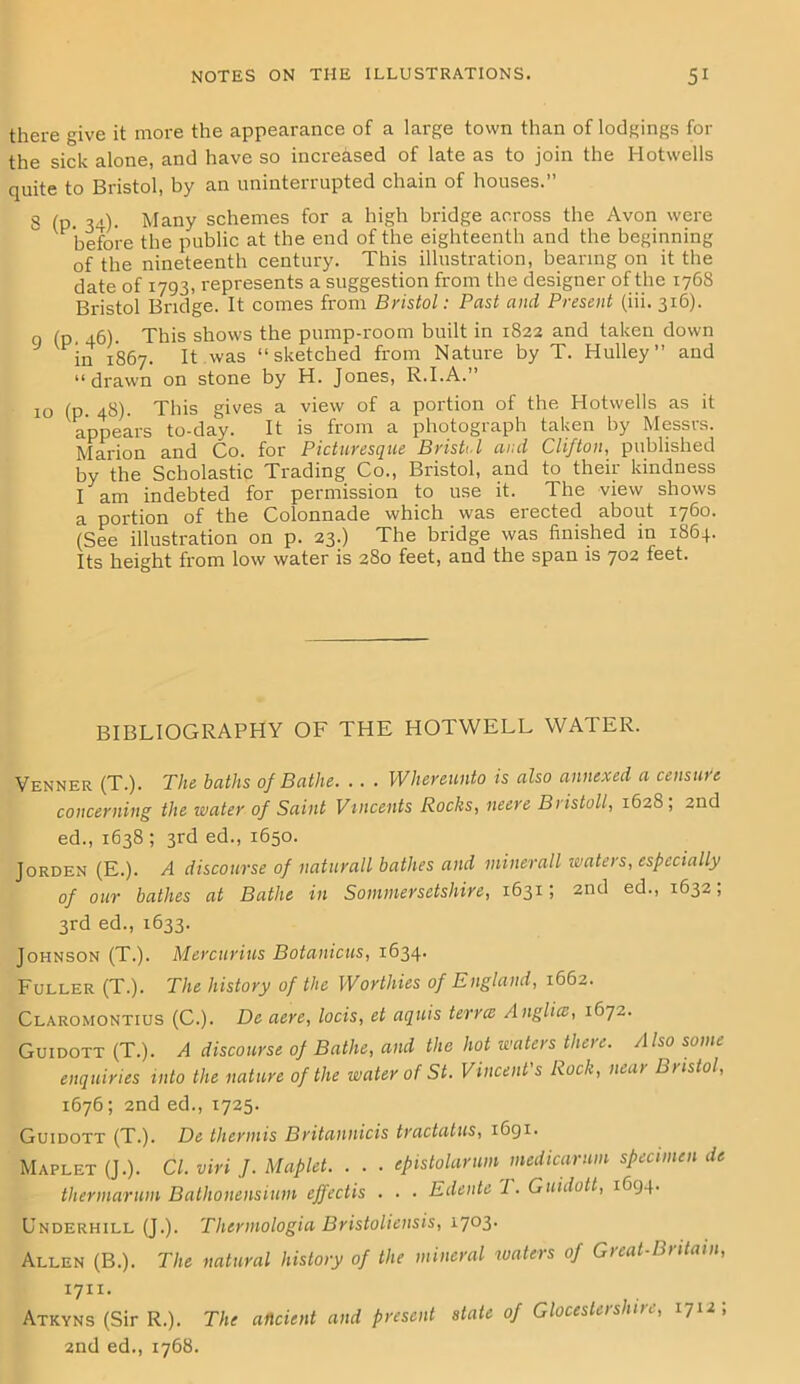 there give it more the appearance of a large town than of lodgings for the sick alone, and have so increased of late as to join the Hotwells quite to Bristol, by an uninterrupted chain of houses.” 8 (p. 34). Many schemes for a high bridge across the Avon were before the public at the end of the eighteenth and the beginning of the nineteenth century. This illustration, bearing on it the date of 1793, represents a suggestion from the designer of the 1768 Bristol Bridge. It comes from Bristol: Past and Present (iii. 316). q (p 46). This shows the pump-room built in 1822 and taken down in 1867. It was “sketched from Nature by T. Hulley” and “drawn on stone by H. Jones, R.I.A.” 10 (p. 48). This gives a view of a portion of the Hotwells as it appears to-day. It is from a photograph taken by Messrs. Marion and Co. for Picturesque Bristol and Clifton, published by the Scholastic Trading Co., Bristol, and to their kindness I am indebted for permission to use it. The view shows a portion of the Colonnade which was erected about 1760. (See illustration on p. 23.) The bridge was finished in 1864. Its height from low water is 280 feet, and the span is 702 feet. BIBLIOGRAPHY OF THE HOTWELL WATER. Venner (T.). The baths of Bathe. . . . IVhereunto is also annexed a censure concerning the water of Saint Vincents Rocks, mere Bristoll, 1628, 2nd ed., 1638 ; 3rd ed., 1650. Jorden (E.). A discourse of naturall bathes and minerall waters, especially of our bathes at Bathe in Sommersetshire, 1631; 2nd ed., 1632, 3rd ed., 1633. Johnson (T.). Mercurius Botanicus, 1634. Fuller (T.). The history of the Worthies of England, 1662. Claromontius (C.). De aere, locis, et aquis terree Anglice, 1672. Guidott (T.). A discourse of Bathe, and the hot waters there. Also some enquiries into the nature of the water of St. Vincent's Rock, near Bristol, 1676; 2nd ed., 1725. Guidott (T.). De thermis Britannicis tractatus, 1691. Maplet (J.). Cl. viri J. Maplet. . . • epistolarum medicarum specimen de thermarum Bathonensium ejfectis . . • Edente 7. Guidott, 1694. Underhill (J.). Thermologia Bristoliensis, i7°3- Allen (B.). The natural history of the mineral waters of Great-Britain, 17x1. Atkyns (Sir R.). The ancient and present state of Glocesterslnre, 1712; 2nd ed., 1768.