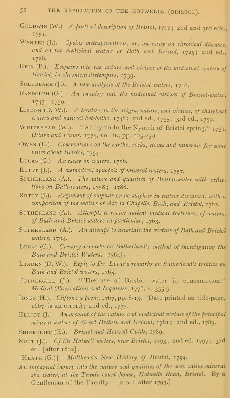 Goldvvin (W.) A poetical description of Bristol, 1712; 2nd and 3rd eds., 1751. Wynter (J.). Cyclus metasyncriticus, or, an essay on chronical diseases, and on the medicinal uniters of Bath and Bristol, 1725; 2nd ed., 1728. Keir (P.). Enquiry into the nature and virtues of the medicinal waters of Bristol, in chronical distempers, 1739. Shebbeare (J.). A new analysis of the Bristol waters, 1740. Randolph (G.). An enquiry into the medicinal virtues of Bristol-water, x745; 1750. Linden (D. W.). A treatise on the origin, nature, and virtues, of chalybeat waters and natural hot-baths, 1748; 2nd ed., 1755; 3rd ed., 1759. Whitehead (W.). “An hymn to the Nymph of Bristol spring,” 1751. (Plays and Poems, 1774, vol. ii., pp. 105-25.) Owen (E.). Observations on the earths, rocks, stones and minerals for some miles about Bristol, 1754. Lucas (C.) An essay on waters, 1756. Rutty (J.). A methodical synopsis of mineral waters, 1757. Sutherland (A.). The nature and qualities of Bristol-water with reflec- tions on Bath-waters, 1758 ; 1788. Rutty (J.). A rgument of sulphur or no sulphur in waters discussed, with a comparison of the waters of Aix-la-Chapelle, Bath, and Bristol, 1762. Sutherland (A.). Attempts to revive antient medical doctrines, of waters, of Bath and Bristol waters in particular, 1763. Sutherland (A.). A n attempt to ascertain the virtues of Bath and Bristol waters, 1764. Lucas (C.). Cursory remarks on Sutherland's method of investigating the Bath and Bristol Waters, [1764]. Linden (D. W.). Reply to Dr. Lucas's remarks on Sutherland’s treatise on Bath and Bristol waters, 1765. Fothergill (J.). “The use of Bristol water in consumption.” Medical Observations and Inquiries, 1776, v. 355-9. Jones (H.). Clifton: a poem, 1767, pp. 8-13. (Date printed on title-page, 1667, is an error.); 2nd ed., 1773. Elliot (J.). An account of the nature and medicinal virtues of the principal mineral waters of Great Britain and Ireland, 1781; 2nd ed., 1789. Shiercliff (E.). Bristol and Hotwell Guide, 1789. Nott (J.). Of the Hotwell waters, near Bristol, 1793 ; 2nd ed. 1797 ; 3rd ed. [after 1802]. [Heath (G.)]. Matthews's New History of Bristol, 1794. An impartial inqury into the nature and qualities of the new saline mineral spa water, at the Tennis court house, Hotwells Road, Bristol. By a Gentleman of the Faculty, [n.d. : after 1793-]