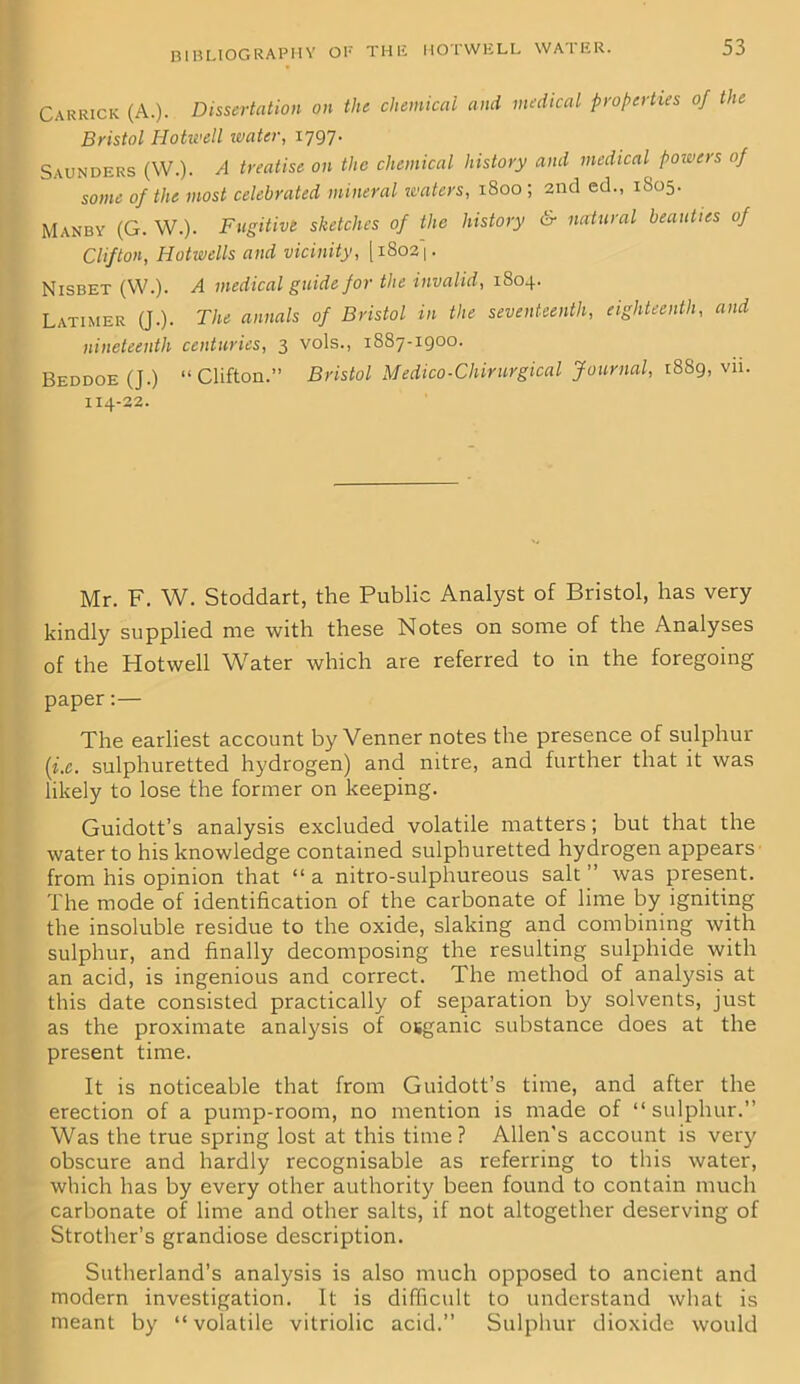 BIBLIOGRAPHY OP THli HOTWELL WATER. Garrick (A.). Dissertation on the chemical and medical properties of the Bristol Hotwell ivater, 1797- Saunders (W.). A treatise on the chemical history and medical powers of some of the most celebrated mineral waters, 1800; 2nd ed., 1S05. Manby (G. W.). Fugitive sketches of the history & natural beauties of Clifton, Hotwells and vicinity, [i8o2|. Nisbet (W.). A medical guide for the invalid, 1804. Latimer (J.). The annals of Bristol in the seventeenth, eighteenth, and nineteenth centuries, 3 vols., 1887-1900. Beddoe (J.) “Clifton.” Bristol Medico-Chirurgical Journal, 1889, vn. 114-22. Mr. F. W. Stoddart, the Public Analyst of Bristol, has very kindly supplied me with these Notes on some of the Analyses of the Hotwell Water which are referred to in the foregoing paper:— The earliest account by Venner notes the presence of sulphur (i.c. sulphuretted hydrogen) and nitre, and further that it was likely to lose the former on keeping. Guidott’s analysis excluded volatile matters; but that the water to his knowledge contained sulphuretted hydrogen appears from his opinion that “ a nitro-sulphureous salt was present. The mode of identification of the carbonate of lime by igniting the insoluble residue to the oxide, slaking and combining with sulphur, and finally decomposing the resulting sulphide with an acid, is ingenious and correct. The method of analysis at this date consisted practically of separation by solvents, just as the proximate analysis of osganic substance does at the present time. It is noticeable that from Guidott’s time, and after the erection of a pump-room, no mention is made of “sulphur.” Was the true spring lost at this time? Allen's account is very obscure and hardly recognisable as referring to this water, which has by every other authority been found to contain much carbonate of lime and other salts, if not altogether deserving of Strother’s grandiose description. Sutherland’s analysis is also much opposed to ancient and modern investigation. It is difficult to understand what is meant by “volatile vitriolic acid.” Sulphur dioxide would