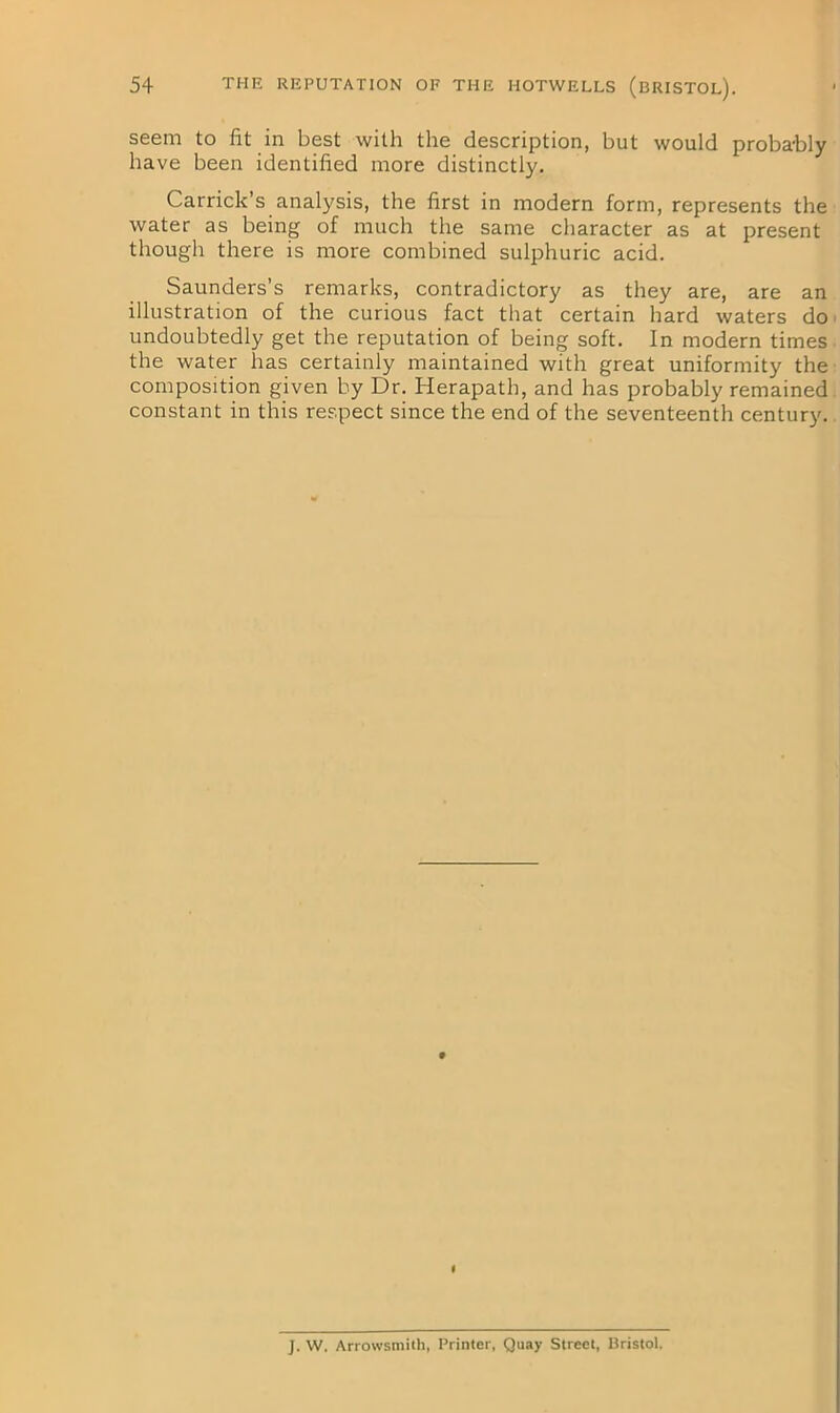 seem to fit in best with the description, but would proba-bly have been identified more distinctly. Carrick s analysis, the first in modern form, represents the water as being of much the same character as at present though there is more combined sulphuric acid. Saunders’s remarks, contradictory as they are, are an illustration of the curious fact that certain hard waters do undoubtedly get the reputation of being soft. In modern times the water has certainly maintained with great uniformity the composition given by Dr. Herapath, and has probably remained constant in this respect since the end of the seventeenth century. J. W. Arrowsmith, Printer, Quay Street, Bristol.