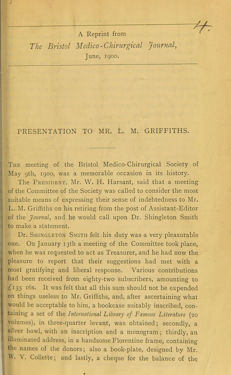 A Reprint from The Bristol Medico -Chirurgical Journal, June, igoo. PRESENTATION TO MR. L. M. GRIFFITHS. The meeting of the Bristol Medico-Chirurgical Society of May gth, igoo, was a memorable occasion in its history. The President, Mr. W. H. Harsant, said that a meeting of the Committee of the Society was called to consider the most suitable means of expressing their sense of indebtedness to Mr. L. M. Griffiths on his retiring from the post of Assistant-Editor of the Journal, and he would call upon Dr. Shingleton Smith to make a statement. Dr. Shingleton Smith felt his duty was a very pleasurable one. On January 13th a meeting of the Committee took place, when he was requested to act as Treasurer, and he had now the pleasure to report that their suggestions had met with a most gratifying and liberal response. Various contributions had been received from eighty-two subscribers, amounting to £135 16s. It was felt that all this sum should not be expended on things useless to Mr. Griffiths, and, after ascertaining what would be acceptable to him, a bookcase suitably inscribed, con- taining a set of the International Library of Famous Literature (20 volumes), in three-quarter levant, was obtained; secondly, a silver bowl, with an inscription and a monogram ; thirdljq an illuminated address, in a handsome Florentine frame, containing the names of the donors; also a book-plate, designed by Mr. W. V, Collette; apd lastly, a cheque for the balance of the