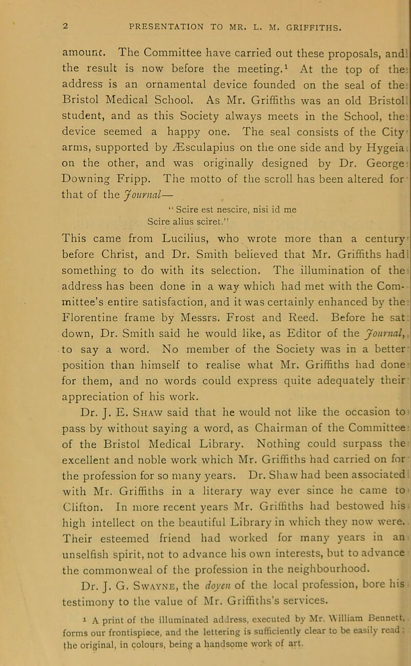 amount. The Committee have carried out these proposals, and the result is now before the meeting.1 At the top of the address is an ornamental device founded on the seal of the Bristol Medical School. As Mr. Griffiths was an old Bristol student, and as this Society always meets in the School, the device seemed a happy one. The seal consists of the City arms, supported by yEsculapius on the one side and by Hygeia on the other, and was originally designed by Dr. George Downing Fripp. The motto of the scroll has been altered for that of the Journal— “ Scire est nescire, nisi id me Scire alius sciret.” This came from Lucilius, who wrote more than a century before Christ, and Dr. Smith believed that Mr. Griffiths had; something to do with its selection. The illumination of the address has been done in a way which had met with the Com- mittee’s entire satisfaction, and it was certainly enhanced by the Florentine frame by Messrs. Frost and Reed. Before he sat: down, Dr. Smith said he would like, as Editor of the Journal, to say a word. No member of the Society was in a better position than himself to realise what Mr. Griffiths had done for them, and no words could express quite adequately their appreciation of his work. Dr. J. E. Shaw said that he would not like the occasion to pass by without saying a word, as Chairman of the Committee of the Bristol Medical Library. Nothing could surpass the excellent and noble work which Mr. Griffiths had carried on for the profession for so many years. Dr. Shaw had been associated with Mr. Griffiths in a literary way ever since he came to Clifton. In more recent years Mr. Griffiths had bestowed his high intellect on the beautiful Library in which they now were. Their esteemed friend had worked for many years in an unselfish spirit, not to advance his own interests, but to advance the commonweal of the profession in the neighbourhood. Dr. J. G. Swayne, the doyen of the local profession, bore his testimony to the value of Mr. Griffiths’s services. 1 A print of the illuminated address, executed by Mr. W illiam Bennett, forms our frontispiece, and the lettering is sufficiently clear to be easily read: the original, in colours, being a handsome work of art.