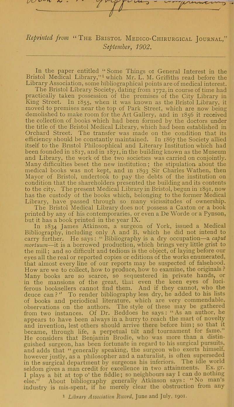 Reprinted from “The Bristol Medico-Chirurgical Journal,” September, 1902. In the paper entitled “ Some Things ot General Interest in the Bristol Medical Library,”1 which Mr. L. M. Griffiths read before the Library Association, some bibliographical points are of medical interest. The Bristol Library Society, dating from 1772, in course of time had practically taken possession of the premises of the City Library in King Street. In 1855, when it was known as the Bristol Library, it moved to premises near the top of Park Street, which are now being demolished to make room for the Art Gallery, and in 1856 it received the collection of books which had been formed by the doctors under the title of the Bristol Medical Library, which had been established in Orchard Street. The transfer was made on the condition that its efficiency should be constantly maintained. In 1867 the Society allied itself to the Bristol Philosophical and Literary Institution which had been founded in 1817, and in 1871, in the building known as the Museum and Library, the work of the two societies was carried on conjointly. Many difficulties beset the new institution; the stipulation about the medical books was not kept, and in 1893 Sir Charles Wathen, then Mayor of Bristol, undertook to pay the debts of the institution on condition that the shareholders presented the building and its contents to the city. The present Medical Library in Bristol, begun in 1891, now has the custody of the books which, belonging to the former Medical Library, have passed through so many vicissitudes of ownership. The Bristol Medical Library does not possess a Caxton or a book printed by any of his contemporaries, or even a De Worde or a Pynson, but it has a book printed in the year IX. In 1834 Janies Atkinson, a surgeon of York, issued a Medical Bibliography, including only A and B, which he did not intend to carry further. He says: “ Bibliography is a dry occupation—a caput mortuum—it is a borrowed production, which brings very little grist to the mill; and so difficult and tedious is the object, of laying before our eyes all the real or reported copies or editions of the works enumerated, that almost every line of our reports may be suspected of falsehood. How are we to collect, how to produce, how to examine, the originals ? Many books are so scarce, so sequestered in private hands, or in the mansions of the great, that even the keen eyes of luci- ferous booksellers cannot find them. And if they cannot, who the deuce can ? ” To render bibliography less dry, he added to his lists of books and periodical literature, which are very commendable, observations on the authors. The style of these may be gathered from two instances. Of Dr. Beddoes he says : “ As an author, he appears to have been always in a hurry to reach the mart of novelty and invention, lest others should arrive there before him; so that it became, through life, a perpetual tilt and tournament for fame. ’ He considers that Benjamin Brodie, who was more than a distin- guished surgeon, has been fortunate in regard to his surgical pursuits, and adds that “generally speaking, the surgeon who exerts himself, however justly, as a philosopher and a naturalist, is often superseded in the surgical department by surgeons his inferiors. 1 he idle world seldom gives a man credit for excellence in two attainments. Ex. gr. I plays a bit at top o’ the fiddle; so neighbours say I can do nothing else.” About bibliography generally Atkinson says: “No man’s industry is mis-spent, if he merely clear the obstruction from any 1 Library Association Record, June and July, 1901.