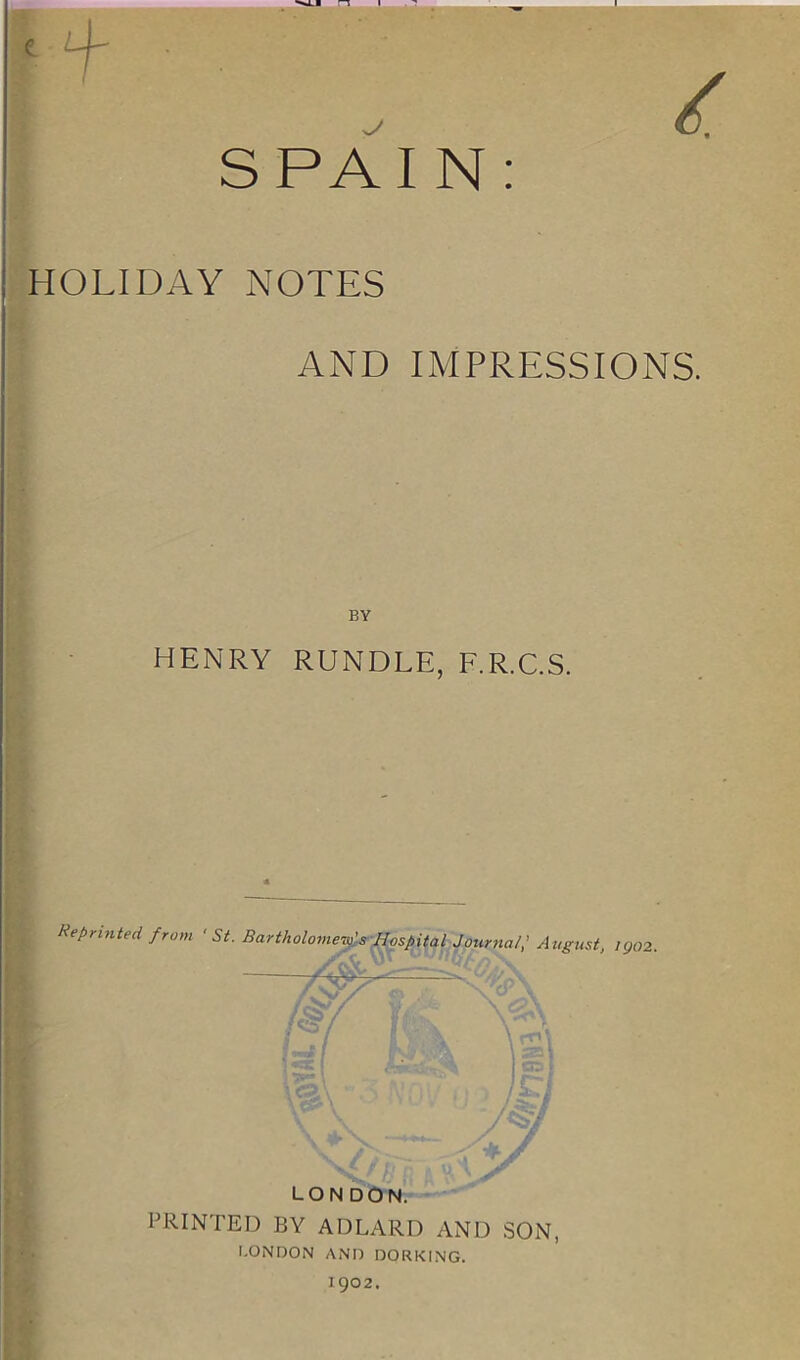 ri . » , • . i SPAIN: HOLIDAY NOTES AND IMPRESSIONS. BY HENRY RUNDLE, F.R.C.S. Reprinted from 'St. Bartholomew's Hospital Journal; August, Kj02 LONDON. PRINTED BY ADLARD AND SON, LONDON AND DORKING. 1902.