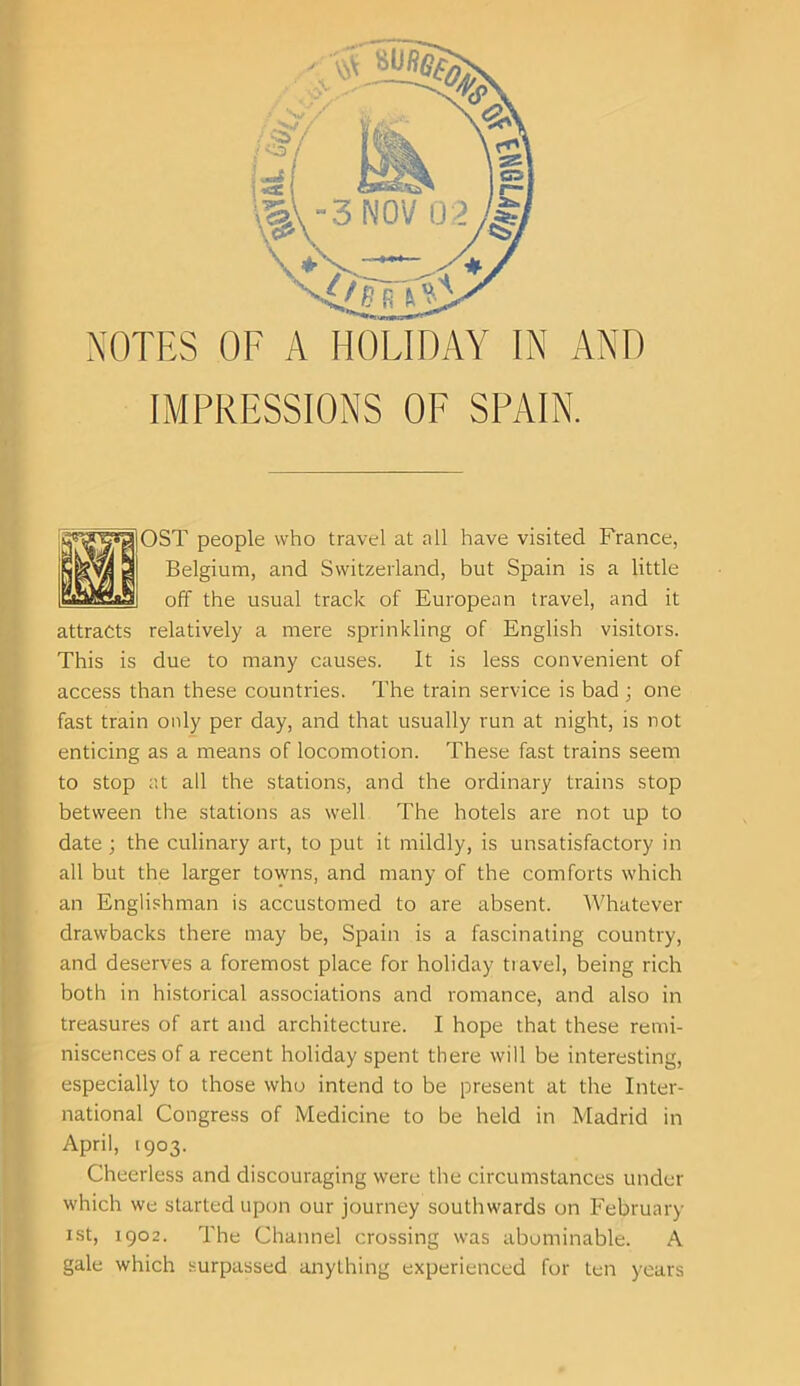 NOTES OF A HOLIDAY IN AND IMPRESSIONS OF SPAIN. OST people who travel at all have visited France, Belgium, and Switzerland, but Spain is a little off the usual track of European travel, and it attracts relatively a mere sprinkling of English visitors. This is due to many causes. It is less convenient of access than these countries. The train service is bad ; one fast train only per day, and that usually run at night, is not enticing as a means of locomotion. These fast trains seem to stop at all the stations, and the ordinary trains stop between the stations as well The hotels are not up to date; the culinary art, to put it mildly, is unsatisfactory in all but the larger towns, and many of the comforts which an Englishman is accustomed to are absent. Whatever drawbacks there may be, Spain is a fascinating country, and deserves a foremost place for holiday travel, being rich both in historical associations and romance, and also in treasures of art and architecture. I hope that these remi- niscences of a recent holiday spent there will be interesting, especially to those who intend to be present at the Inter- national Congress of Medicine to be held in Madrid in April, 1903. Cheerless and discouraging were the circumstances under which we started upon our journey southwards on February 1st, 1902. The Channel crossing was abominable. A gale which surpassed anything experienced for ten years