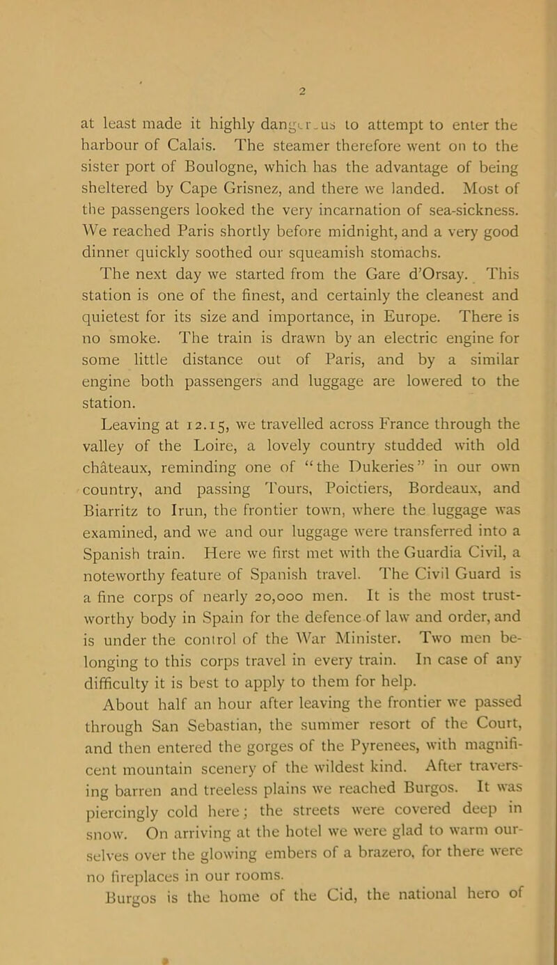 at least made it highly danger-us to attempt to enter the harbour of Calais. The steamer therefore went on to the sister port of Boulogne, which has the advantage of being sheltered by Cape Grisnez, and there we landed. Most of the passengers looked the very incarnation of sea-sickness. We reached Paris shortly before midnight, and a very good dinner quickly soothed our squeamish stomachs. The next day we started from the Gare d’Orsay. This station is one of the finest, and certainly the cleanest and quietest for its size and importance, in Europe. There is no smoke. The train is drawn by an electric engine for some little distance out of Paris, and by a similar engine both passengers and luggage are lowered to the station. Leaving at 12.15, we travelled across France through the valley of the Loire, a lovely country studded with old chateaux, reminding one of “the Dukeries” in our own country, and passing Tours, Poictiers, Bordeaux, and Biarritz to Irun, the frontier town, where the luggage was examined, and we and our luggage were transferred into a Spanish train. Here we first met with the Guardia Civil, a noteworthy feature of Spanish travel. The Civil Guard is a fine corps of nearly 20,000 men. It is the most trust- worthy body in Spain for the defence of law and order, and is under the control of the War Minister. Two men be- longing to this corps travel in every train. In case of any difficulty it is best to apply to them for help. About half an hour after leaving the frontier we passed through San Sebastian, the summer resort of the Court, and then entered the gorges of the Pyrenees, with magnifi- cent mountain scenery of the wildest kind. After travers- ing barren and treeless plains we reached Burgos. It was piercingly cold here; the streets were covered deep in snow. On arriving at the hotel we were glad to warm our- selves over the glowing embers of a brazero, for there were no fireplaces in our rooms. Burgos is the home of the Cid, the national hero of