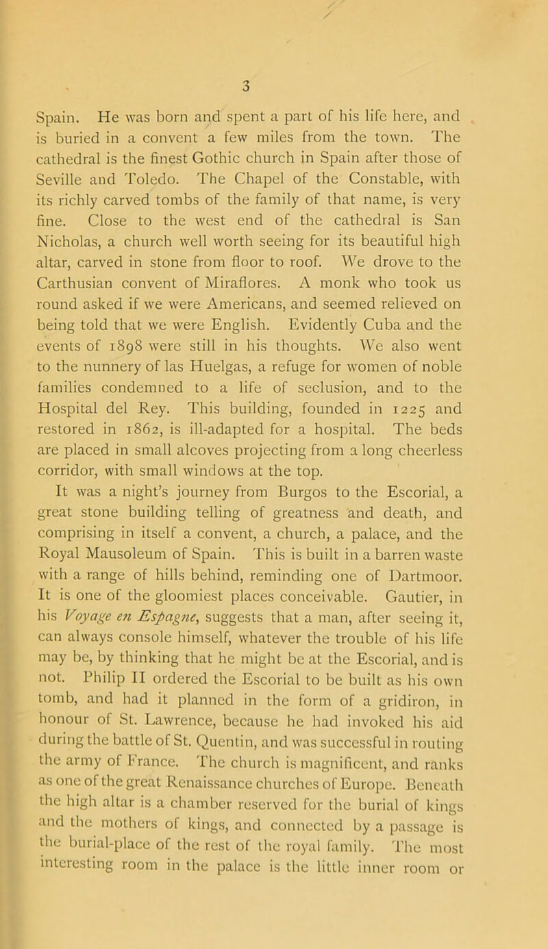 Spain. He was born and spent a part of his life here, and is buried in a convent a few miles from the town. The cathedral is the finest Gothic church in Spain after those of Seville and Toledo. The Chapel of the Constable, with its richly carved tombs of the family of that name, is very fine. Close to the west end of the cathedral is San Nicholas, a church well worth seeing for its beautiful high altar, carved in stone from floor to roof. We drove to the Carthusian convent of Miraflores. A monk who took us round asked if we were Americans, and seemed relieved on being told that we were English. Evidently Cuba and the events of 1898 were still in his thoughts. We also went to the nunnery of las Huelgas, a refuge for women of noble families condemned to a life of seclusion, and to the Hospital del Rey. This building, founded in 1225 and restored in 1862, is ill-adapted for a hospital. The beds are placed in small alcoves projecting from a long cheerless corridor, with small windows at the top. It was a night’s journey from Burgos to the Escorial, a great stone building telling of greatness and death, and comprising in itself a convent, a church, a palace, and the Royal Mausoleum of Spain. This is built in a barren waste with a range of hills behind, reminding one of Dartmoor. It is one of the gloomiest places conceivable. Gautier, in his Voyage en Espagne, suggests that a man, after seeing it, can always console himself, whatever the trouble of his life may be, by thinking that he might be at the Escorial, and is not. Philip II ordered the Escorial to be built as his own tomb, and had it planned in the form of a gridiron, in honour of St. Lawrence, because he had invoked his aid during the battle of St. Quentin, and was successful in routing the army of France. The church is magnificent, and ranks as one of the great Renaissance churches of Europe. Beneath the high altar is a chamber reserved for the burial of kings Iand the mothers of kings, and connected by a passage is the burial-place of the rest of the royal family. The most interesting room in the palace is the little inner room or