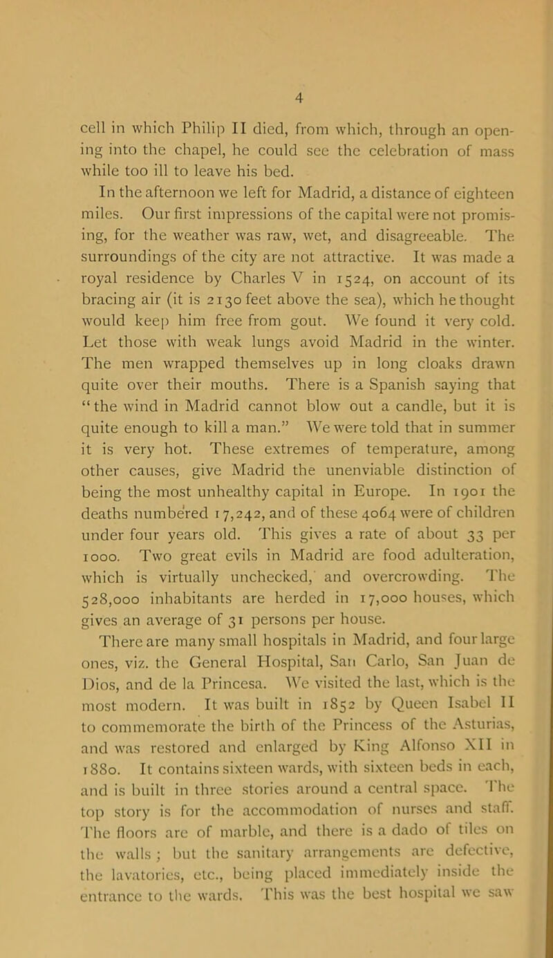 cell in which Philip II died, from which, through an open- ing into the chapel, he could see the celebration of mass while too ill to leave his bed. In the afternoon we left for Madrid, a distance of eighteen miles. Our first impressions of the capital were not promis- ing, for the weather was raw, wet, and disagreeable. The surroundings of the city are not attractive. It was made a royal residence by Charles V in 1524, on account of its bracing air (it is 2130 feet above the sea), which he thought would keep him free from gout. We found it very cold. Let those with weak lungs avoid Madrid in the winter. The men wrapped themselves up in long cloaks drawn quite over their mouths. There is a Spanish saying that “ the wind in Madrid cannot blow out a candle, but it is quite enough to kill a man.” AVe were told that in summer it is very hot. These extremes of temperature, among other causes, give Madrid the unenviable distinction of being the most unhealthy capital in Europe. In 1901 the deaths numbered 17,242, and of these 4064 were of children under four years old. This gives a rate of about 33 per 1000. Two great evils in Madrid are food adulteration, which is virtually unchecked, and overcrowding. The 528,000 inhabitants are herded in 17,000 houses, which gives an average of 31 persons per house. There are many small hospitals in Madrid, and four large ones, viz. the General Hospital, San Carlo, San Juan de Dios, and de la Princesa. We visited the last, which is the most modern. It was built in 1852 by Queen Isabel II to commemorate the birth of the Princess of the Asturias, and was restored and enlarged by King Alfonso XII in 1880. It contains sixteen wards, with sixteen beds in each, and is built in three stories around a central space. The top story is for the accommodation of nurses and staff. The floors are of marble, and there is a dado of tiles on the walls ; but the sanitary arrangements are defective, the lavatories, etc., being placed immediately inside the entrance to the wards. This was the best hospital we saw