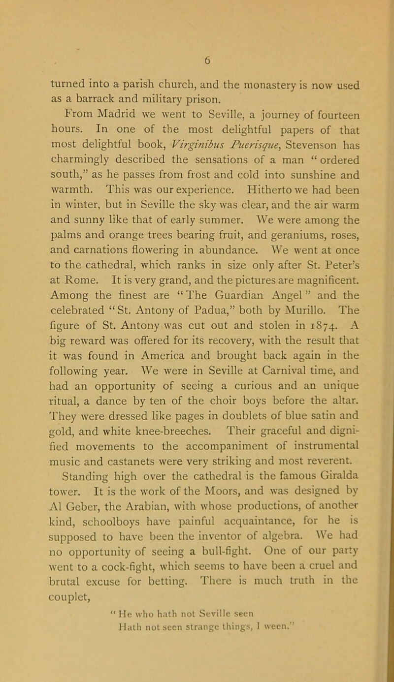 turned into a parish church, and the monastery is now used as a barrack and military prison. From Madrid we went to Seville, a journey of fourteen hours. In one of the most delightful papers of that most delightful book, Virginibus Puerisque, Stevenson has charmingly described the sensations of a man “ ordered south,” as he passes from frost and cold into sunshine and warmth. This was our experience. Hitherto we had been in winter, but in Seville the sky was clear, and the air warm and sunny like that of early summer. We were among the palms and orange trees bearing fruit, and geraniums, roses, and carnations flowering in abundance. We went at once to the cathedral, which ranks in size only after St. Peter’s at Rome. It is very grand, and the pictures are magnificent. Among the finest are “ The Guardian Angel ” and the celebrated “ St. Antony of Padua,” both by Murillo. The figure of St. Antony was cut out and stolen in 1874. A big reward was offered for its recovery, with the result that it was found in America and brought back again in the following year. We were in Seville at Carnival time, and had an opportunity of seeing a curious and an unique ritual, a dance by ten of the choir boys before the altar. They were dressed like pages in doublets of blue satin and gold, and white knee-breeches. Their graceful and digni- fied movements to the accompaniment of instrumental music and castanets were very striking and most reverent. Standing high over the cathedral is the famous Giralda tower. It is the work of the Moors, and was designed by A1 Geber, the Arabian, with whose productions, of another kind, schoolboys have painful acquaintance, for he is supposed to have been the inventor of algebra. We had no opportunity of seeing a bull-fight. One of our party went to a cock-fight, which seems to have been a cruel and brutal excuse for betting. There is much truth in the couplet,  He who hath not Seville seen Hath not seen strange things, 1 ween.”