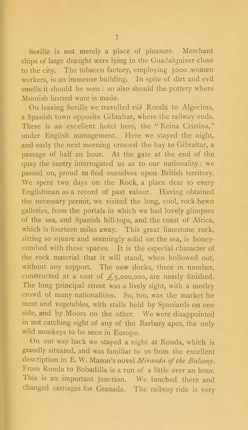 Seville is not merely a place of pleasure. Merchant ships of large draught were lying in the Guadalquiver close to the city. The tobacco factory, employing 5000 .women workers, is an immense building. In spite of dirt and evil smells it should be seen : so also should the pottery where Moorish lustred ware is made. On leaving Seville we travelled via Ronda to Algeciras, a Spanish town opposite Gibraltar, where the railway ends. There is an excellent hotel here, the “Reina Cristina,” under English management. Here we stayed the night, and early the next morning crossed the bay to Gibraltar, a passage of half an hour. At the gate at the end of the quay the sentry interrogated us as to our nationality : we passed on, proud to find ourselves upon British territory. We spent two days on the Rock, a place dear to every Englishman as a record of past valour. Having obtained the necessary permit, we visited the long, cool, rock-hewn galleries, from the portals in which we had lovely glimpses of the sea, and Spanish hill-tops, and the coast of Africa, which is fourteen miles away. This great limestone rock, sitting so square and seemingly solid on the sea, is honey- combed with these spaces. It is the especial character of the rock material that it will stand, when hollowed out, without any support. The new docks, three in number, constructed at a cost of ^5,000,000, are nearly finished. The long principal street was a lively sight, with a motley crowd of many nationalities. So, too, was the market for meat and vegetables, with stalls held by Spaniards on one side, and by Moors on the other. We were disappointed in not catching sight of any of the Barbary apes, the only wild monkeys to be seen in Europe. On our way back we stayed a night at Ronda, which is grandly situated, and was familiar to us from the excellent description in E. W. Mason’s novel Miranda of the Balcony. hrom Ronda to Bobadilla is a run of a little over an hour. Ihis is an important junction. We lunched there and changed carriages for Granada. The railway ride is very