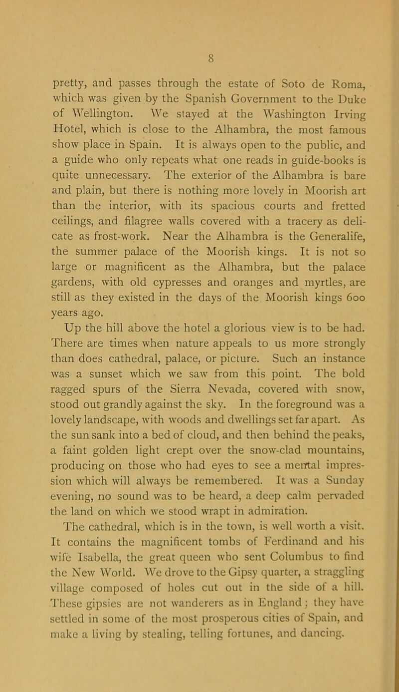 pretty, and passes through the estate of Soto de Roma, which was given by the Spanish Government to the Duke of Wellington. We stayed at the Washington Irving Hotel, which is close to the Alhambra, the most famous show place in Spain. It is always open to the public, and a guide who only repeats what one reads in guide-books is quite unnecessary. The exterior of the Alhambra is bare and plain, but there is nothing more lovely in Moorish art than the interior, with its spacious courts and fretted ceilings, and filagree walls covered with a tracery as deli- cate as frost-work. Near the Alhambra is the Generalife, the summer palace of the Moorish kings. It is not so large or magnificent as the Alhambra, but the palace gardens, with old cypresses and oranges and myrtles, are still as they existed in the days of the Moorish kings 600 years ago. Up the hill above the hotel a glorious view is to be had. There are times when nature appeals to us more strongly than does cathedral, palace, or picture. Such an instance was a sunset which we saw from this point. The bold ragged spurs of the Sierra Nevada, covered with snow, stood out grandly against the sky. In the foreground was a lovely landscape, with woods and dwellings set far apart. As the sun sank into a bed of cloud, and then behind the peaks, a faint golden light crept over the snow-clad mountains, producing on those who had eyes to see a mental impres- sion which will always be remembered. It was a Sunday evening, no sound was to be heard, a deep calm pervaded the land on which we stood wrapt in admiration. The cathedral, which is in the town, is well worth a visit. It contains the magnificent tombs of Ferdinand and his wife Isabella, the great queen who sent Columbus to find the New World. We drove to the Gipsy quarter, a straggling village composed of holes cut out in the side of a hill. These gipsies are not wanderers as in England; they have settled in some of the most prosperous cities of Spain, and make a living by stealing, telling fortunes, and dancing.