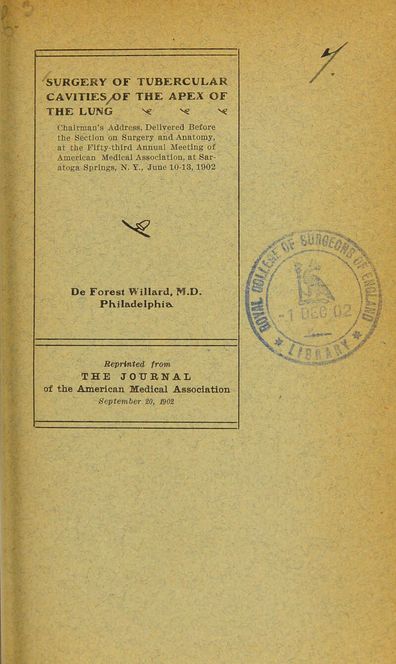 SURGERY OF TUBERCULAR CAVITIES/OF THE APEX OF THE LUNG ^ Ng Chairman’s Address, Delivered Before the Section on Surgery and Anatomy, at the Fifty-third Annual Meeting of American Medical Association, at Sar- atoga Springs, N. Y., June 10-13, 1902 De Forest Willard, M.D. Philadelphia. Reprinted from THE JOURNAL of the American Medical Association September 20, 1902