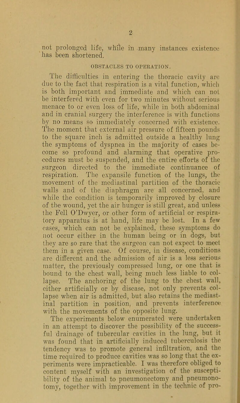 not prolonged life, while in many instances existence has been shortened. OBSTACLES TO OPERATION. The difficulties in entering the thoracic cavity are due to the fact that respiration is a vital function, which is both important and immediate and which can not be interfered with even for two minutes without serious menace to or even loss of life, while in both abdominal and in cranial surgery the interference is with functions by no means so immediately concerned with existence. The moment that external air pressure of fifteen pounds to the square inch is admitted outside a healthy lung the symptoms of dyspnea in the majority of cases be- come so profound and alarming that operative pro- cedures must be suspended, and the entire efforts of the surgeon directed to the immediate continuance of respiration. The expansile function of the lungs, the movement of the mediastinal partition of the thoracic walls and of the diaphragm are all concerned, and while the condition is temporarily improved by closure of the wound, yet the air hunger is still great, and unless the Fell O’Dwyer, or other form of artificial or respira- tory apparatus is at hand, life may be lost. In a few cases, which can not be explained, these symptoms do not occur either in the human being or in dogs, but they are so rare that the surgeon can not expect to meet them in a given ease. Of course, in disease, conditions arc different and the admission of air is a less serious matter, the previously compressed lung, or one that is bound to the chest wall, being much less liable to col- lapse. The anchoring of the lung to the chest wall, either artificially or by disease, not. only prevents col- lapse when air is admitted, but also retains the mediast- inal partition in position, and prevents interference with the movements of the opposite lung. The experiments below enumerated were undertaken in an attempt to discover the possibility of the success- ful drainage of tubercular cavities in the lung, but it was found that in artificially induced tuberculosis the tendency was to promote general infiltration, and the time required to produce cavities was so long that the ex- periments were impracticable. I was therefore obliged to content myself with an investigation of the suscepti- bility of the animal to pneumonectomy and pneumono- tomy, together with improvement in the technic of pro-