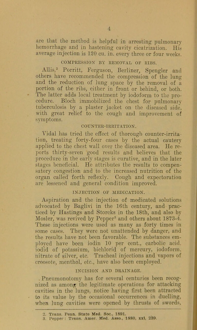 are that the method is helpful in arresting pulmonary hemorrhage and in hastening cavity cicatrization. His average injection is 120 cu. in. every three or four weeks. COMPRESSION BY REMOVAL OP RIBS. Allis.2 3 Porritt, Ferguson, Berliner, Spengler and others have recommended the compression of the lung and the reduction of lung space by the removal of a portion of the ribs, either in front- or behind, or both. The latter adds local treatment by iodoform to the pro- cedure. Bloch immobilized the chest for pulmonary tuberculosis by a plaster jacket on the diseased side, with great relief to the cough and improvement of symptoms. COUNTER-IRRITATION. Vidal has tried the effect of thorough coimter-irrita tion, treating forty-four cases by the actual cautery applied to the chest wall over the diseased area. He re- ports thirty-seven good results and believes that the procedure in the early stages is curative, and in the later stages beneficial. He attributes the results to compen- satory congestion and to the increased nutrition of the organ called forth reflexly. Cough and expectoration are lessened and general condition improved. INJECTION OP MEDICATION. Aspiration and the injection of medicated solutions advocated by Baglivi in the 16th century, and prac- ticed by Hastings and Storcks in the 18th, and also by Mosler, was revived by Pepper11 and others about 1873-1. These injections were used as many as forty times in some cases. They were not unattended by danger, and the results have not been favorable. The substances em- ployed have been iodin 10 per cent., carbolic acid, iodid of potassium, bichlorid of mercury, iodoform, nitrate of silver, etc. Tracheal injections and vapors of creosote, menthol, etc., have also been employed. INCISION AND DRAINAGE. . Pneumonotomy has for several centuries been recog- nized as among the legitimate operations for attacking cavities in the lungs, notice having first been attracted to its value by the occasional occurrences in duelling, when lung cavities were opened by thrusts of swords. 2. Trans. Penn. State Med. Soc., 1891. 3. Pepper : Trans. Amer. Med. Asso., 1880, xxl, 239.