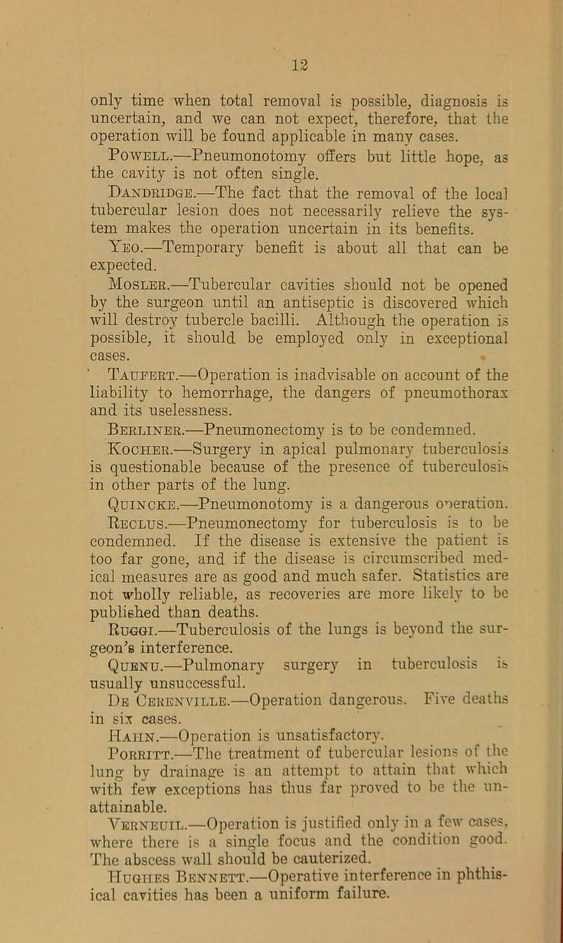 only time when total removal is possible, diagnosis is uncertain, and we can not expect, therefore, that the operation will be found applicable in many cases. Powell.—Pneumonotomy offers but little hope, as the cavity is not often single. Dandridge.—The fact that the removal of the local tubercular lesion does not necessarily relieve the sys- tem makes the operation uncertain in its benefits. Yeo.—Temporary benefit is about all that can be expected. Mosler.—Tubercular cavities should not be opened by the surgeon until an antiseptic is discovered which will destroy tubercle bacilli. Although the operation is possible, it should be employed only in exceptional cases. Taueert.—Operation is inadvisable on account of the liability to hemorrhage, the dangers of pneumothorax and its uselessness. Berliner.—Pneumonectomy is to be condemned. Koclier.—Surgery in apical pulmonary tuberculosis is questionable because of the presence of tuberculosis in other parts of the lung. Quincke.—Pneumonotomy is a dangerous operation. Reclus.—Pneumonectomy for tuberculosis is to be condemned. If the disease is extensive the patient is too far gone, and if the disease is circumscribed med- ical measures are as good and much safer. Statistics are not wholly reliable, as recoveries are more likely to be published than deaths. Ruggi.—Tuberculosis of the lungs is beyond the sur- geon’s interference. Quenu.—Pulmonary surgery in tuberculosis is usually unsuccessful. De Cerenville.—Operation dangerous. Five deaths in six cases. Hahn.—Operation is unsatisfactory. Porritt.—The treatment of tubercular lesions of the lung by drainage is an attempt to attain that which with few exceptions has thus far proved to be the un- attainable. Verneuil.—Operation is justified only in a few cases, where there is a single focus and the condition good. The abscess wall should be cauterized. Hughes Bennett.—Operative interference in phthis- ical cavities has been a uniform failure.