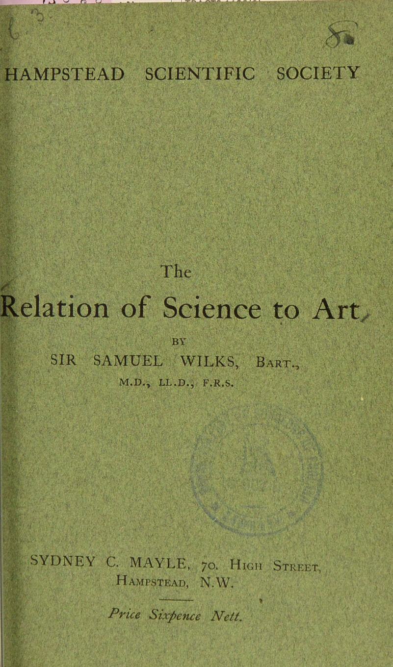 HAMPSTEAD SCIENTIFIC SOCIETY The Relation of Science to Art 4. BY SIR SAMUEL WILKS, Bart., M.D., LL.D., F.R.S, SYDNEY C, MAYLE, 70. High Street, Hampstead, N.W. Price Sixpence Nett.