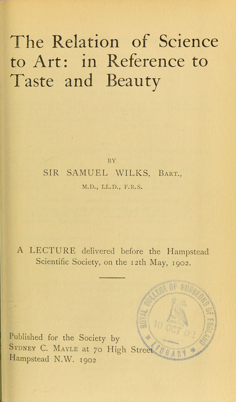 The Relation of Science to Art: in Reference to Taste and Beauty BY SIR SAMUEL WILKS, Bart., M.D., LL.D,, F.R.S. A LECTURE delivered before the Hampstead Scientific Society, on the 12th May, 1902. '.a / /i < E * j) ) *. rj»»* * fr-:\ ifjr- ■ Published for the Society by Sydney C. Mayle at 70 High Street^' Hampstead N.W. 1902