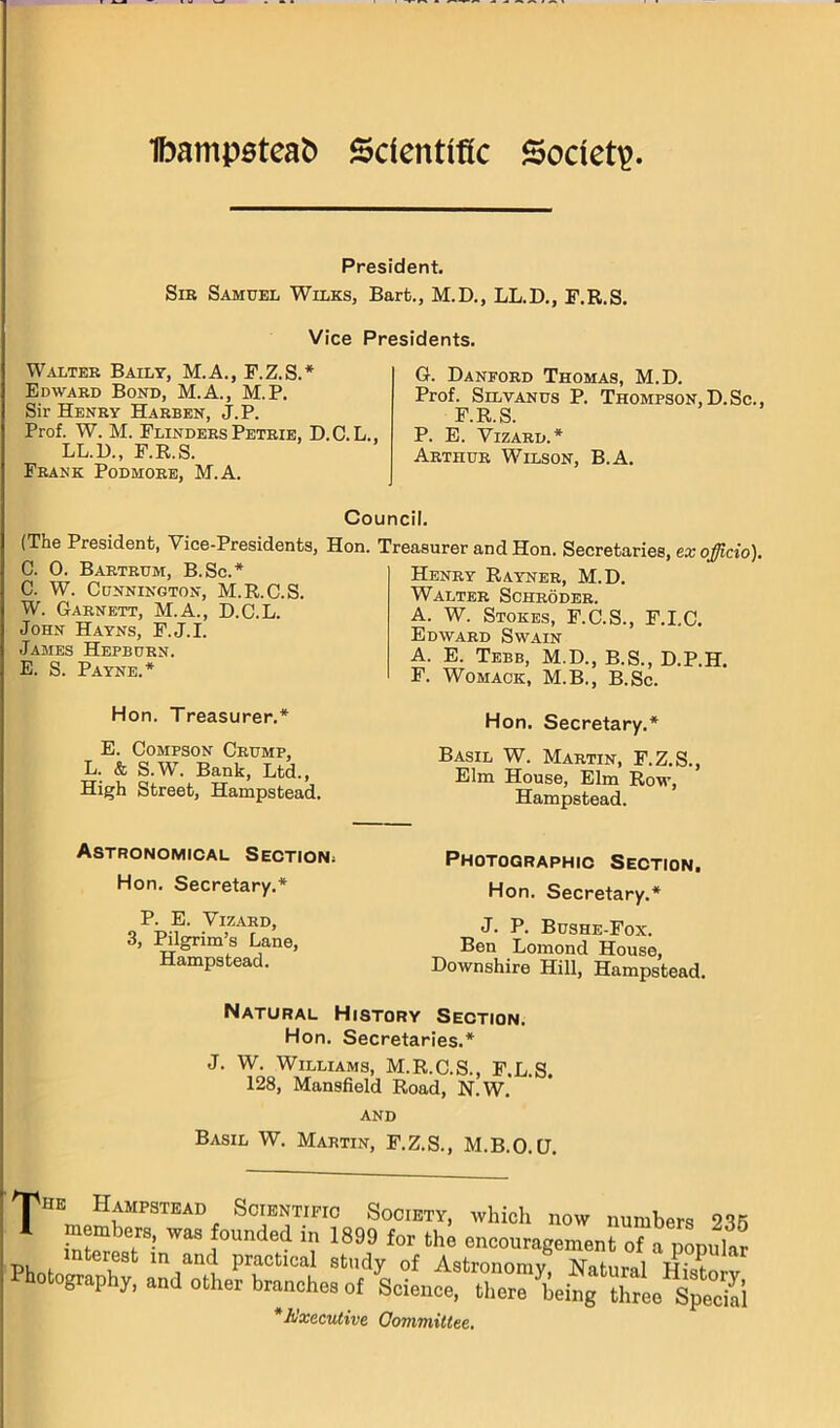 President. Sib Samuel Wilks, Bart., M.D., LL.D., F.R.S. Vice Presidents. Walter Baily, M.A., F.Z.S.* Edward Bond, M.A., M.P. Sir Henry Harden, J.P. Prof. W. M. Flinders Petrie, D.C.L., LL.D., F.R.S. Frank Podmore, M.A. G. Danford Thomas, M.D. Prof. SiLVANus P. Thompson,D.Sc., F.R.S. P. E. Vizard.* Arthur Wilson, B.A. Council. (The President, Vice-Presidents, Hon. C. 0. Bartrum, B.Sc.* C. W. CuNNINGTON, M.R.C.S. W. Garnett, M.A., D.C.L. John Hayns, F.J.I. James Hepburn. E. S. Payne.* Treasurer and Hon. Secretaries, ex officio). Henry Rayneb, M.D. Walter Schroder. A. W. Stokes, F.C.S., F.LC. Edward Swain A. E. Tebb, M.D., B.S., D.P.H. F. Womack, M.B., B.Sc. Hon. Treasurer.* E. CoMPSON Crump, L. & S.W. Bank, Ltd., High Street, Hampstead. Hon. Secretary.* Basil W. Martin, F.Z.S., Elm House, Elm Row, Hampstead. Astronomical Section; Hon. Secretary.* P. E. Vizard, 3, Pilgrim’s Lane, Hampstead. Photographic Section. Hon. Secretary.* J. P. Bushe-Fox. Ben Lomond House, Downshire Hill, Hampstead. Natural History Section. Hon. Secretaries.* J. W. Williams, M.R.C.S., F.L.S. 128, Mansfield Road, N.W. AND Basil W. Martin, F.Z.S., M.B.O.U. The Hampstead Scientific Society, which now numbers 235 * taLtr- ■? 1899 for the encouragementra ponuta interest in and practical study of Astronomy Natiiml Hio? 0 ograp y, and other branches of Science, there being three Specml * Executive Oomviittee.