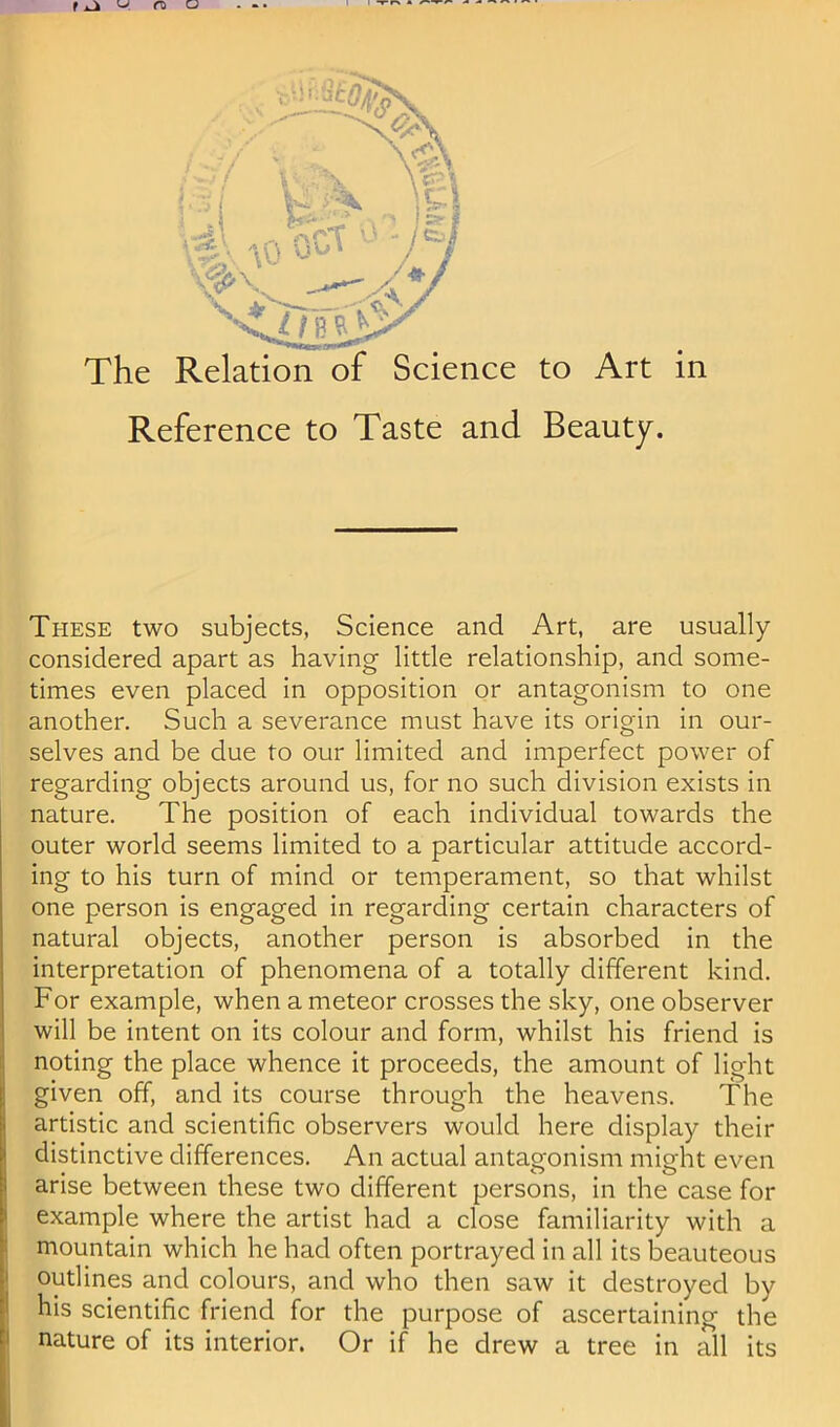 Reference to Taste and Beauty. These two subjects, Science and Art, are usually considered apart as having little relationship, and some- times even placed in opposition or antagonism to one another. Such a severance must have its origin in our- selves and be due to our limited and imperfect power of regarding objects around us, for no such division exists in nature. The position of each individual towards the outer world seems limited to a particular attitude accord- ing to his turn of mind or temperament, so that whilst one person is engaged in regarding certain characters of natural objects, another person is absorbed in the interpretation of phenomena of a totally different kind. For example, when a meteor crosses the sky, one observer will be intent on its colour and form, whilst his friend is noting the place whence it proceeds, the amount of light given off, and its course through the heavens. The artistic and scientific observers would here display their distinctive differences. An actual antagonism might even arise between these two different persons, in the case for example where the artist had a close familiarity with a mountain which he had often portrayed in all its beauteous outlines and colours, and who then saw it destroyed by his scientific friend for the purpose of ascertaining the nature of its interior. Or if he drew a tree in all its