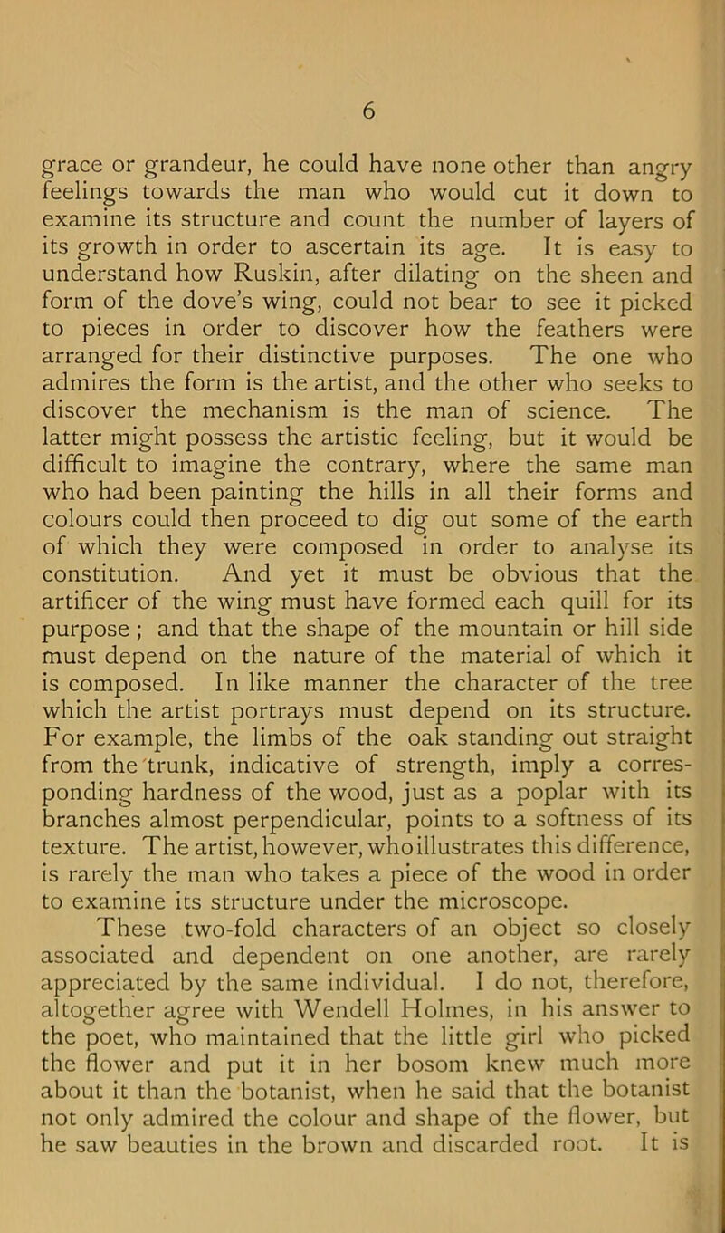 grace or grandeur, he could have none other than angry feelings towards the man who would cut it down to examine its structure and count the number of layers of its growth in order to ascertain its age. It is easy to understand how Ruskin, after dilating on the sheen and form of the dove’s wing, could not bear to see it picked to pieces in order to discover how the feathers were arranged for their distinctive purposes. The one who admires the form is the artist, and the other who seeks to discover the mechanism is the man of science. The latter might possess the artistic feeling, but it would be difficult to imagine the contrary, where the same man who had been painting the hills in all their forms and colours could then proceed to dig out some of the earth of which they were composed in order to analyse its constitution. And yet it must be obvious that the artificer of the wing must have formed each quill for its purpose ; and that the shape of the mountain or hill side must depend on the nature of the material of which it is composed. In like manner the character of the tree which the artist portrays must depend on its structure. For example, the limbs of the oak standing out straight from the trunk, indicative of strength, imply a corres- ponding hardness of the wood, just as a poplar with its branches almost perpendicular, points to a softness of its texture. The artist, however, who illustrates this difference, is rarely the man who takes a piece of the wood in order to examine its structure under the microscope. These two-fold characters of an object so closely associated and dependent on one another, are rarely appreciated by the same individual. I do not, therefore, altogether agree with Wendell Holmes, in his answer to the poet, who maintained that the little girl who picked the flower and put it in her bosom knew much more about it than the botanist, when he said that the botanist not only admired the colour and shape of the flower, but he saw beauties in the brown and discarded root. It is