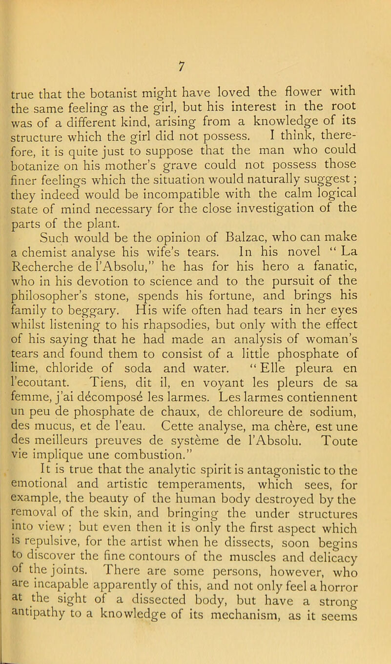 true that the botanist might have loved the flower with the same feeling as the girl, but his interest in the root was of a different kind, arising from a knowledge of its structure which the girl did not possess. I think, there- fore, it is quite just to suppose that the man who could botanize on his mother’s grave could not possess those finer feelings which the situation would naturally suggest; they indeed would be incompatible with the calm logical state of mind necessary for the close investigation of the parts of the plant. Such would be the opinion of Balzac, who can make a chemist analyse his wife’s tears. In his novel “ La Recherche de I’Absolu,” he has for his hero a fanatic, who in his devotion to science and to the pursuit of the philosopher’s stone, spends his fortune, and brings his family to beggary. His wife often had tears in her eyes whilst listening to his rhapsodies, but only with the effect of his saying that he had made an analysis of woman’s tears and found them to consist of a little phosphate of lime, chloride of soda and water. “ Elle pleura en I’ecoutant. Tiens, dit il, en voyant les pleurs de sa femme, j’ai ddcomposd les larmes. Les larmes contiennent un peu de phosphate de chaux, de chloreure de sodium, des mucus, et de I’eau. Cette analyse, ma chere, est une des meilleurs preuves de systeme de I’Absolu. Toute vie implique une combustion.” It is true that the analytic spirit is antagonistic to the emotional and artistic temperaments, which sees, for example, the beauty of the human body destroyed by the removal of the skin, and bringing the under structures into view ; but even then it is only the first aspect which is repulsive, for the artist when he dissects, soon begins to discover the fine contours of the muscles and delicacy of the joints. There are some persons, however, who are incapable apparently of this, and not only feel a horror at the sight of a dissected body, but have a strong antipathy to a knowledge of its mechanism, as it seems L