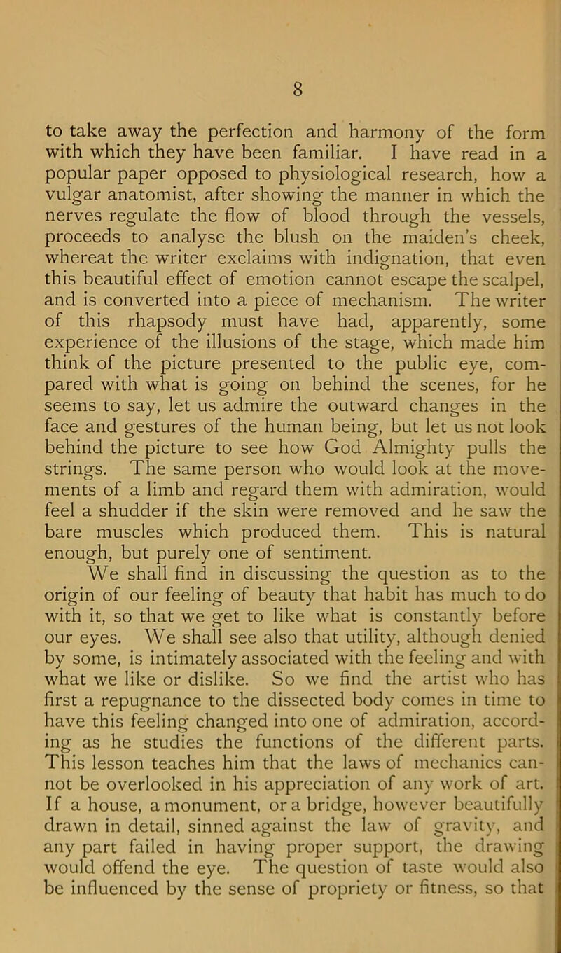 to take away the perfection and harmony of the form with which they have been familiar, I have read in a popular paper opposed to physiological research, how a vulgar anatomist, after showing the manner in which the nerves regulate the flow of blood through the vessels, proceeds to analyse the blush on the maiden’s cheek, whereat the writer exclaims with indignation, that even this beautiful effect of emotion cannot escape the scalpel, and is converted into a piece of mechanism. The writer of this rhapsody must have had, apparently, some experience of the illusions of the stage, which made him think of the picture presented to the public eye, com- pared with what is going on behind the scenes, for he seems to say, let us admire the outward changes in the face and gestures of the human being, but let us not look behind the picture to see how God Almighty pulls the strings. The same person who would look at the move- ments of a limb and regard them with admiration, would feel a shudder if the skin were removed and he saw the bare muscles which produced them. This is natural enough, but purely one of sentiment. We shall find in discussing the question as to the origin of our feeling of beauty that habit has much to do with it, so that we get to like what is constantly before our eyes. We shall see also that utility, although denied by some, is intimately associated with the feeling and with what we like or dislike. So we find the artist who has first a repugnance to the dissected body comes in time to have this feeling changed into one of admiration, accord- ing as he studies the functions of the different parts. This lesson teaches him that the laws of mechanics can- not be overlooked in his appreciation of any work of art. If a house, a monument, or a bridge, however beautifully drawn in detail, sinned against the law of gravity, and any part failed in having proper support, the drawing would offend the eye. The question of taste would also be influenced by the sense of propriety or fitness, so that