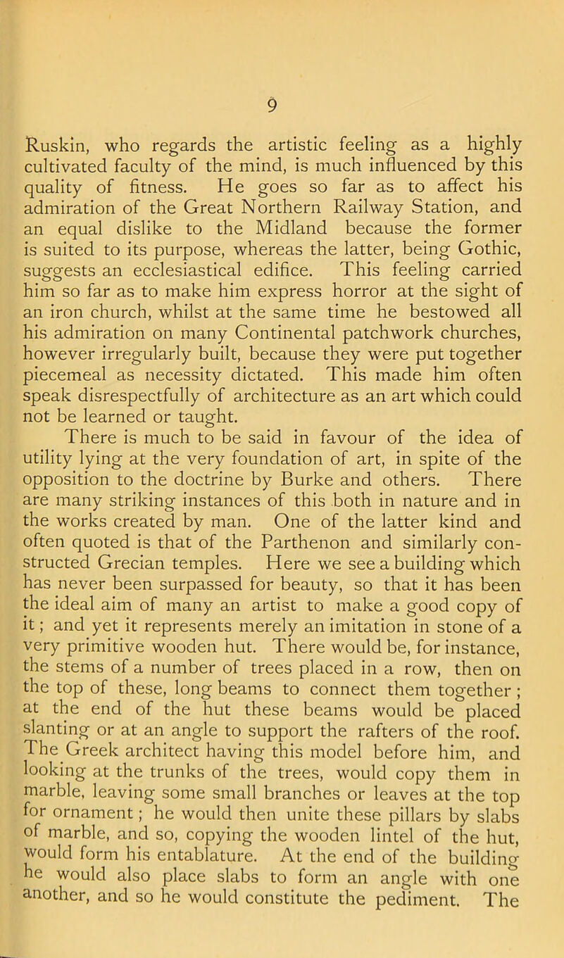 Ruskin, who regards the artistic feeling as a highly cultivated faculty of the mind, is much influenced by this quality of fitness. He goes so far as to affect his admiration of the Great Northern Railway Station, and an equal dislike to the Midland because the former is suited to its purpose, whereas the latter, being Gothic, suggests an ecclesiastical edifice. This feeling carried him so far as to make him express horror at the sight of an iron church, whilst at the same time he bestowed all his admiration on many Continental patchwork churches, however irregularly built, because they were put together piecemeal as necessity dictated. This made him often speak disrespectfully of architecture as an art which could not be learned or taught. There is much to be said in favour of the idea of utility lying at the very foundation of art, in spite of the opposition to the doctrine by Burke and others. There are many striking instances of this both in nature and in the works created by man. One of the latter kind and often quoted is that of the Parthenon and similarly con- structed Grecian temples. Here we see a building which has never been surpassed for beauty, so that it has been the ideal aim of many an artist to make a good copy of it; and yet it represents merely an imitation in stone of a very primitive wooden hut. There would be, for instance, the stems of a number of trees placed in a row, then on the top of these, long beams to connect them together; at the end of the hut these beams would be placed slanting or at an angle to support the rafters of the roof. The Greek architect having this model before him, and looking at the trunks of the trees, would copy them in marble, leaving some small branches or leaves at the top for ornament; he would then unite these pillars by slabs of marble, and so, copying the wooden lintel of the hut, would form his entablature. At the end of the building he would also place slabs to form an angle with one another, and so he would constitute the pediment. The