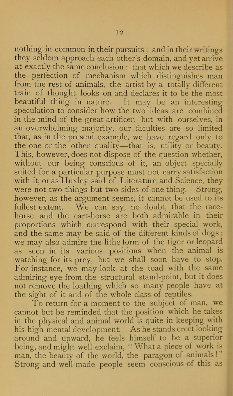 nothing in common in their pursuits ; and In their writings they seldom approach each other’s domain, and yet arrive at exactly the same conclusion : that which we describe as the perfection of mechanism which distinguishes man from the rest of animals, the artist by a totally different train of thought looks on and declares it to be the most beautiful thing in nature. It may be an interesting speculation to consider how the two ideas are combined in the mind of the great artificer, but with ourselves, in an overwhelming majority, our faculties are so limited that, as in the present example, we have regard only to the one or the other quality—that is, utility or beauty. This, however, does not dispose of the question whether, without our being conscious of it, an object specially suited for a particular purpose must not carry satisfaction with it, or as Huxley said of Literature and Science, they were not two things but two sides of one thing. Strong, however, as the argument seems. It cannot be used to its fullest extent. We can say, no doubt, that the race- horse and the cart-horse are both admirable in their proportions which correspond with their special work, and the same may be said of the different kinds of dogs ; we may also admire the lithe form of the tiger or leopard as seen in Its various positions when the animal is watching for its prey, but we shall soon have to stop. For instance, we may look at the toad with the same admiring eye from the structural stand-point, but it does not remove the loathing which so many people have at the sight of it and of the whole class of reptiles. To return for a moment to the subject of man, we cannot but be reminded that the position which he takes in the physical and animal world is quite in keeping with his high mental development. As he stands erect looking around and upward, he feels himself to be a superior being, and might well exclaim, “ What a piece of work is man, the beauty of the world, the paragon of animals! ” Strong and well-made people seem conscious of this as