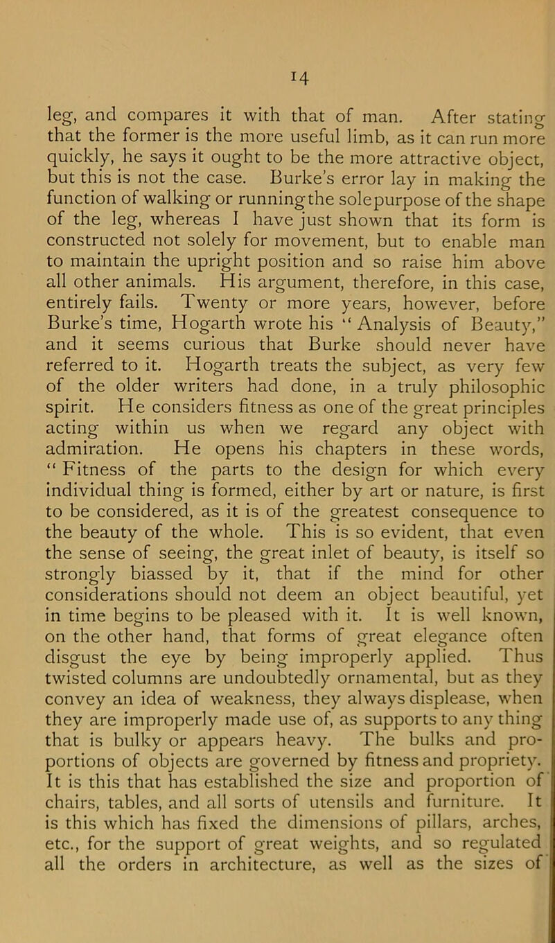 leg, and compares it with that of man. After stating that the former is the more useful limb, as it can run more quickly, he says it ought to be the more attractive object, but this is not the case. Burke’s error lay in making the function of walking or running the solepurpose of the shape of the leg, whereas I have just shown that its form is constructed not solely for movement, but to enable man to maintain the upright position and so raise him above all other animals. His argument, therefore, in this case, entirely fails. Twenty or more years, however, before Burke’s time, Hogarth wrote his “ Analysis of Beauty,” and it seems curious that Burke should never have referred to it. Hogarth treats the subject, as very few of the older writers had done, in a truly philosophic spirit. He considers fitness as one of the great principles acting within us when we regard any object with admiration. He opens his chapters in these words, “ Fitness of the parts to the design for which every individual thing is formed, either by art or nature, is first to be considered, as it is of the greatest consequence to the beauty of the whole. This is so evident, that even the sense of seeing, the great inlet of beauty, is itself so strongly biassed by it, that if the mind for other considerations should not deem an object beautiful, yet in time begins to be pleased with it. It is well known, on the other hand, that forms of great elegance often disgust the eye by being improperly applied. Thus twisted columns are undoubtedly ornamental, but as they convey an idea of weakness, they always displease, when they are improperly made use of, as supports to any thing that is bulky or appears heavy. The bulks and pro- portions of objects are governed by fitness and propriety. It is this that has established the size and proportion of chairs, tables, and all sorts of utensils and furniture. It is this which has fixed the dimensions of pillars, arches, etc., for the support of great weights, and so regulated all the orders in architecture, as well as the sizes of