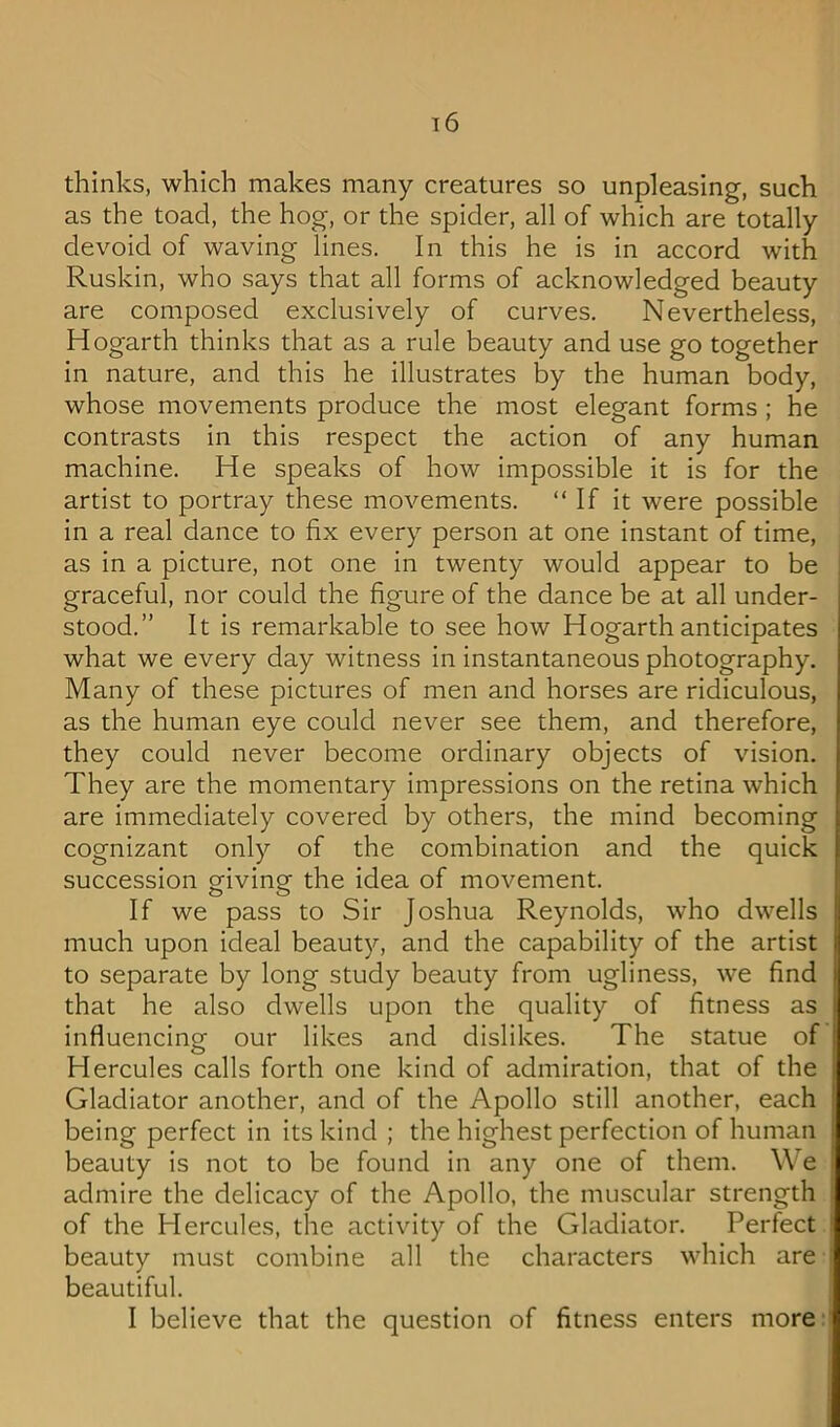 thinks, which makes many creatures so unpleasing, such as the toad, the hog, or the spider, all of which are totally devoid of waving lines. In this he is in accord with Ruskin, who says that all forms of acknowledged beauty are composed exclusively of curves. Nevertheless, Hogarth thinks that as a rule beauty and use go together in nature, and this he illustrates by the human body, whose movements produce the most elegant forms ; he contrasts in this respect the action of any human machine. He speaks of how impossible it is for the artist to portray these movements. “ If it were possible in a real dance to fix every person at one instant of time, as in a picture, not one in twenty would appear to be graceful, nor could the figure of the dance be at all under- stood.” It is remarkable to see how Hogarth anticipates what we every day witness in instantaneous photography. Many of these pictures of men and horses are ridiculous, as the human eye could never see them, and therefore, they could never become ordinary objects of vision. They are the momentary impressions on the retina which are immediately covered by others, the mind becoming cognizant only of the combination and the quick succession giving the idea of movement. If we pass to Sir Joshua Reynolds, who dwells much upon ideal beauty, and the capability of the artist to separate by long study beauty from ugliness, we find that he also dwells upon the quality of fitness as influencing our likes and dislikes. The statue of Hercules calls forth one kind of admiration, that of the Gladiator another, and of the Apollo still another, each being perfect in its kind ; the highest perfection of human beauty is not to be found in any one of them. We admire the delicacy of the Apollo, the muscular strength of the Hercules, the activity of the Gladiator. Perfect beauty must combine all the characters which are beautiful. I believe that the question of fitness enters more I