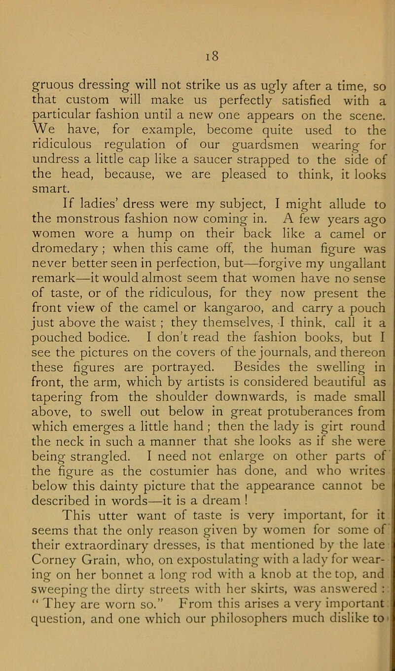 gruous dressing will not strike us as ugly after a time, so that custom will make us perfectly satisfied with a particular fashion until a new one appears on the scene. We have, for example, become quite used to the ridiculous regulation of our guardsmen wearing for undress a little cap like a saucer strapped to the side of the head, because, we are pleased to think, it looks smart. If ladies’ dress were my subject, I might allude to the monstrous fashion now coming in. A few years ago women wore a hump on their back like a camel or dromedary; when this came off, the human figure was never better seen in perfection, but—forgive my ungallant remark—It would almost seem that women have no sense of taste, or of the ridiculous, for they now present the front view of the camel or kangaroo, and carry a pouch just above the waist ; they themselves, I think, call it a pouched bodice. 1 don’t read the fashion books, but I see the pictures on the covers of the journals, and thereon these figures are portrayed. Besides the swelling in front, the arm, which by artists is considered beautiful as tapering from the shoulder downwards, is made small above, to swell out below in great protuberances from which emerges a little hand ; then the lady is girt round the neck In such a manner that she looks as if she were being strangled. I need not enlarge on other parts of the figure as the costumier has done, and who writes below this dainty picture that the appearance cannot be described in words—it is a dream ! This utter want of taste is very important, for it seems that the only reason given by women for some of their extraordinary dresses, is that mentioned by the late Corney Grain, who, on expostulating with a lady for wear- ing on her bonnet a long rod with a knob at the top, and sweeping the dirty streets with her skirts, was answered : “ They are worn so.” From this arises a very important question, and one which our philosophers much dislike to >