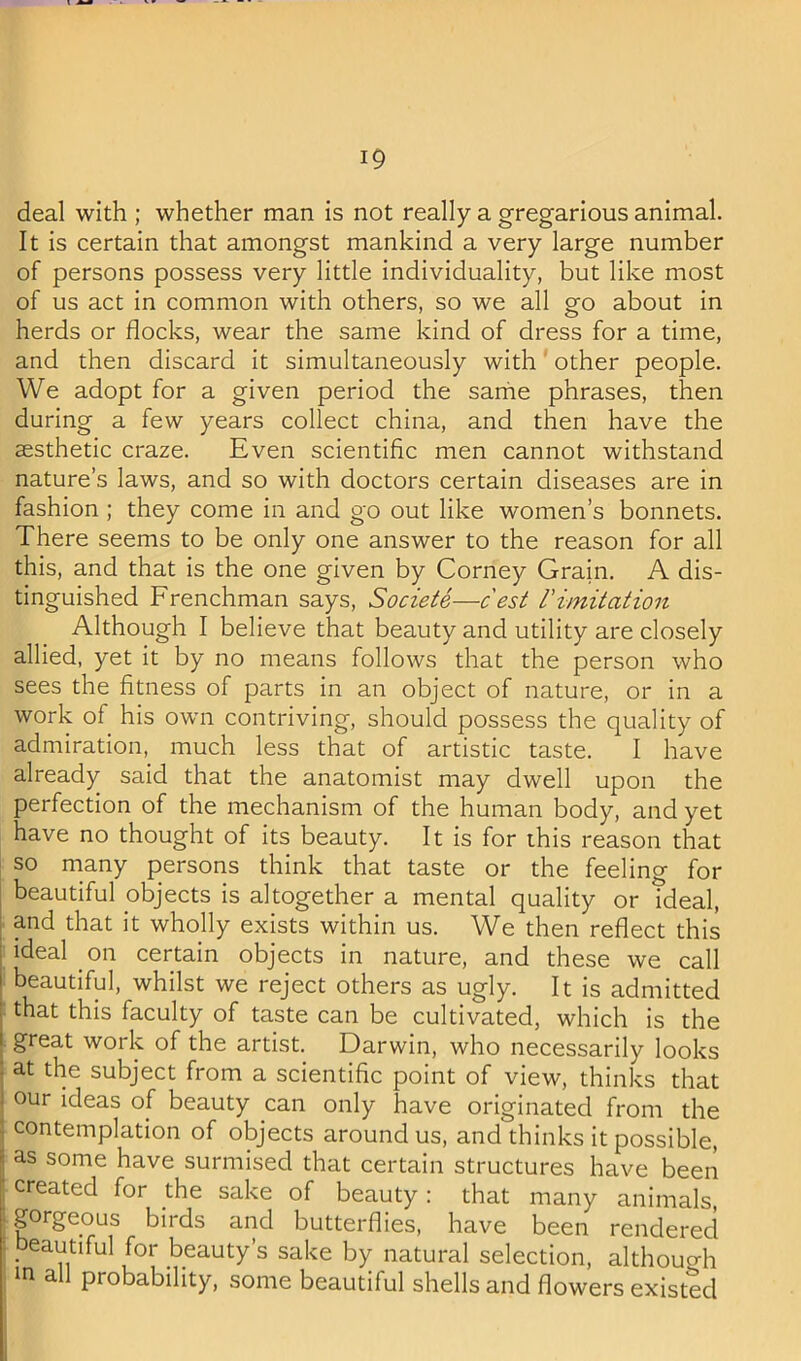 deal with ; whether man is not really a gregarious animal. It is certain that amongst mankind a very large number of persons possess very little individuality, but like most of us act in common with others, so we all go about in herds or flocks, wear the same kind of dress for a time, and then discard it simultaneously with other people. We adopt for a given period the sariie phrases, then during a few years collect china, and then have the aesthetic craze. Even scientific men cannot withstand nature’s laws, and so with doctors certain diseases are in fashion ; they come in and go out like women’s bonnets. There seems to be only one answer to the reason for all this, and that is the one given by Corney Grain. A dis- tinguished Frenchman says, Societe—cest rimitation Although I believe that beauty and utility are closely allied, yet it by no means follows that the person who sees the fitness of parts in an object of nature, or in a work of his own contriving, should possess the quality of admiration, much less that of artistic taste. I have already said that the anatomist may dwell upon the perfection of the mechanism of the human body, and yet have no thought of its beauty. It is for this reason that so many persons think that taste or the feeling for I beautiful objects is altogether a mental quality or ?deal, I and that it wholly exists within us. We then reflect this ideal on certain objects in nature, and these we call beautiful, whilst we reject others as ugly. It is admitted that this faculty of taste can be cultivated, which is the great work of the artist. Darwin, who necessarily looks j at the subject from a scientific point of view, thinks that I our ideas of beauty can only have originated from the ] contemplation of objects around us, and thinks it possible, I as some have surmised that certain structures have been created for the sake of beauty : that many animals, ; gorgeous birds and butterflies, have been rendered i beautiful for beauty’s sake by natural selection, althouo-h in a probability, some beautiful shells and flowers existed