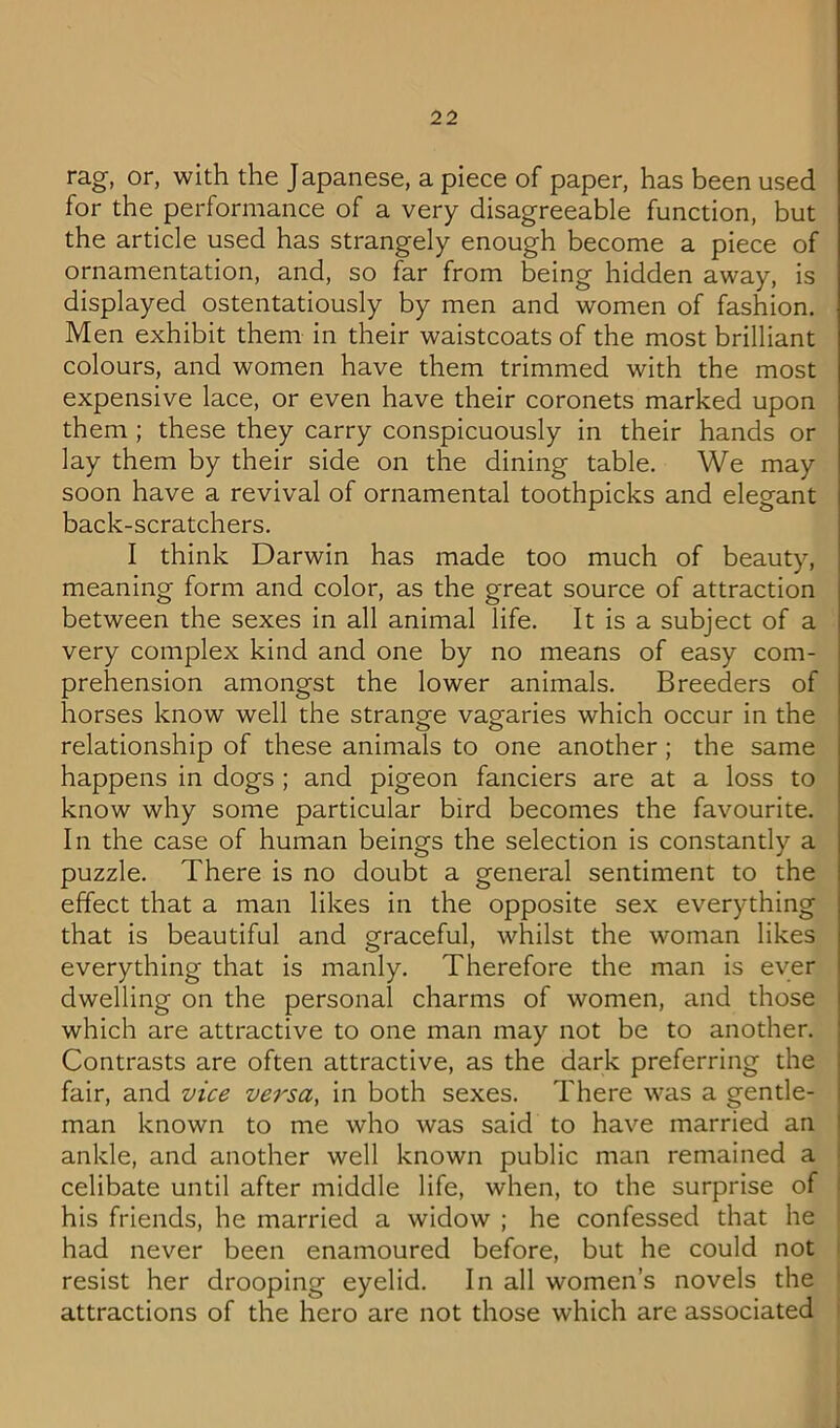 rag, or, with the Japanese, a piece of paper, has been used for the performance of a very disagreeable function, but the article used has strangely enough become a piece of ornamentation, and, so far from being hidden away, is displayed ostentatiously by men and women of fashion. Men exhibit them in their waistcoats of the most brilliant colours, and women have them trimmed with the most expensive lace, or even have their coronets marked upon them ; these they carry conspicuously in their hands or lay them by their side on the dining table. We may soon have a revival of ornamental toothpicks and elegant back-scratchers. I think Darwin has made too much of beauty, meaning form and color, as the great source of attraction between the sexes in all animal life. It is a subject of a very complex kind and one by no means of easy com- prehension amongst the lower animals. Breeders of horses know well the strano-e vagaries which occur in the ^ o o relationship of these animals to one another; the same happens in dogs ; and pigeon fanciers are at a loss to know why some particular bird becomes the favourite. In the case of human beings the selection is constantly a puzzle. There is no doubt a general sentiment to the effect that a man likes in the opposite sex everything that is beautiful and graceful, whilst the woman likes everything that is manly. Therefore the man is ever dwelling on the personal charms of women, and those which are attractive to one man may not be to another. Contrasts are often attractive, as the dark preferring the fair, and vice versa, in both sexes. There was a gentle- man known to me who was said to have married an ankle, and another well known public man remained a celibate until after middle life, when, to the surprise of his friends, he married a widow ; he confessed that he had never been enamoured before, but he could not resist her drooping eyelid. In all women’s novels the attractions of the hero are not those which are associated