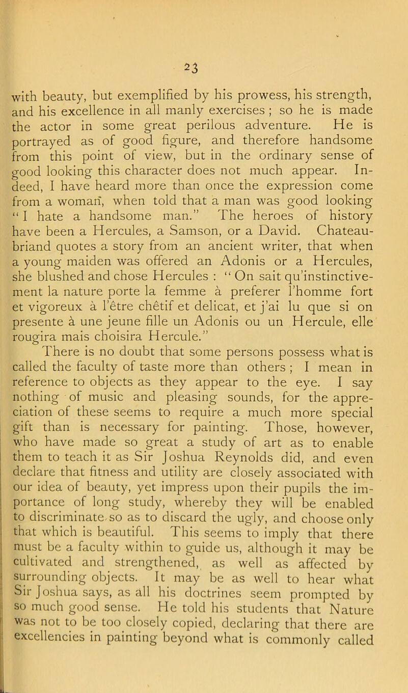 with beauty, but exemplified by his prowess, his strength, and his excellence in all manly exercises ; so he is made the actor in some great perilous adventure. He is portrayed as of good figure, and therefore handsome from this point of view, but in the ordinary sense of good looking this character does not much appear. In- deed, I have heard more than once the expression come from a woman, when told that a man was good looking “ I hate a handsome man.” The heroes of history have been a Hercules, a Samson, or a David. Chateau- briand quotes a story from an ancient writer, that when a young maiden was offered an Adonis or a Hercules, she blushed and chose Hercules : “ On salt qu’instinctive- ment la nature porte la femme a preferer I’homme fort et vigoreux a I’etre chetif et delicat, et j’ai lu que si on presente h une jeune fille un Adonis ou un Hercule, elle rougrira mais choisira Hercule.” o I i 1 I i I ■! There is no doubt that some persons possess what is called the faculty of taste more than others ; I mean in reference to objects as they appear to the eye. I say nothing of music and pleasing sounds, for the appre- ciation of these seems to require a much more special gift than is necessary for painting. Those, however, who have made so great a study of art as to enable them to teach it as Sir Joshua Reynolds did, and even declare that fitness and utility are closely associated with our idea of beauty, yet impress upon their pupils the im- portance of long study, whereby they will be enabled to discriminate-so as to discard the ugly, and choose only that which is beautiful. This seems to imply that there must be a faculty within to guide us, although it may be cultivated and strengthened, as well as affected by surrounding objects. It may be as well to hear what Sir Joshua says, as all his doctrines seem prompted by so much good sense. He told his students that Nature was not to be too closely copied, declaring that there are excellencies in painting beyond what is commonly called