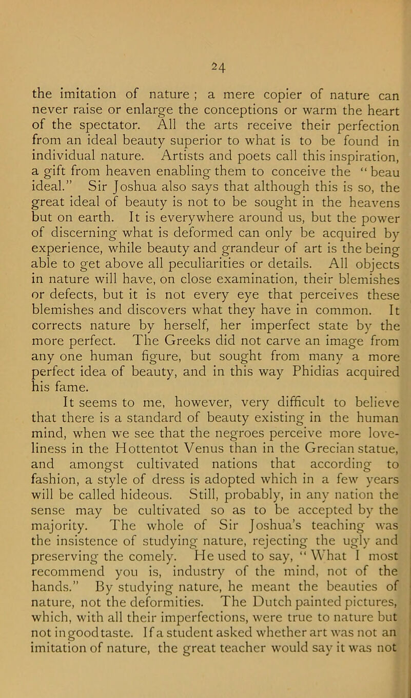 the imitation of nature ; a mere copier of nature can never raise or enlarge the conceptions or warm the heart of the spectator. All the arts receive their perfection from an ideal beauty superior to what is to be found in individual nature. Artists and poets call this inspiration, a gift from heaven enabling them to conceive the “beau ideal.” Sir Joshua also says that although this is so, the great ideal of beauty is not to be sought in the heavens but on earth. It is everywhere around us, but the power of discerning what is deformed can only be acquired by experience, while beauty and grandeur of art is the being able to get above all peculiarities or details. All objects in nature will have, on close examination, their blemishes or defects, but it is not every eye that perceives these blemishes and discovers what they have in common. It corrects nature by herself, her imperfect state by the more perfect. The Greeks did not carve an image from any one human figure, but sought from many a more perfect idea of beauty, and in this way Phidias acquired his fame. It seems to me, however, very difficult to believe that there is a standard of beauty existing in the human mind, when we see that the negroes perceive more love- liness in the Hottentot Venus than in the Grecian statue, and amongst cultivated nations that according to fashion, a style of dress is adopted which in a few years will be called hideous. Still, probably, in any nation the sense may be cultivated so as to be accepted by the majority. The whole of Sir Joshua’s teaching was the insistence of studying nature, rejecting the ugly and preserving the comely. He used to say, “ What I most recommend you is, industry of the mind, not of the hands.” By studying nature, he meant the beauties of nature, not the deformities. The Dutch painted pictures, which, with all their imperfections, were true to nature but not in good taste. I f a student asked whether art was not an imitation of nature, the great teacher would say it was not
