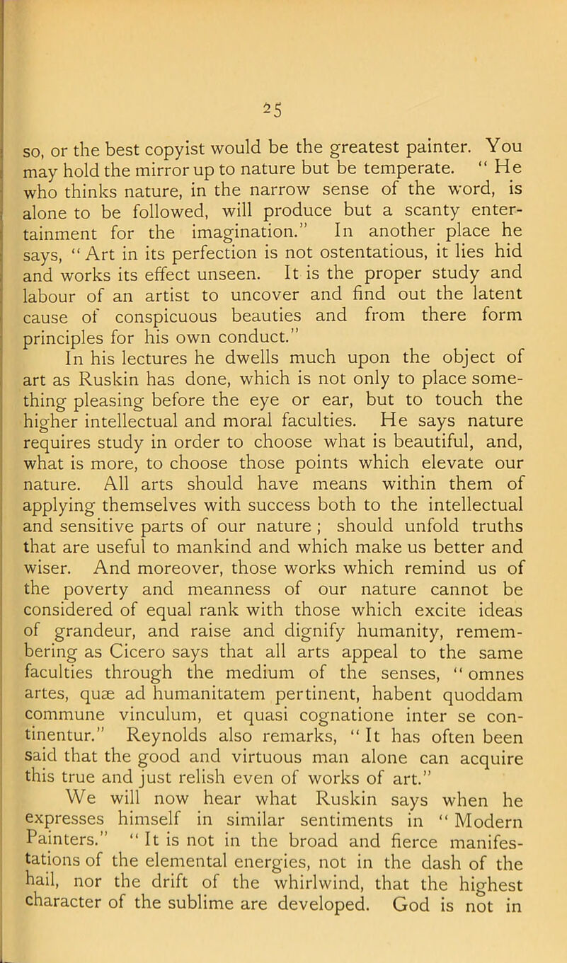 so, or the best copyist would be the greatest painter. You may hold the mirror up to nature but be temperate. “ H e who thinks nature, in the narrow sense of the word, is alone to be followed, will produce but a scanty enter- tainment for the imagination.” In another place he says, “Art in its perfection is not ostentatious, it lies hid f and works its effect unseen. It is the proper study and labour of an artist to uncover and find out the latent cause of conspicuous beauties and from there form principles for his own conduct.” In his lectures he dwells much upon the object of art as Ruskin has done, which is not only to place some- thing pleasing before the eye or ear, but to touch the higher intellectual and moral faculties. He says nature requires study in order to choose what is beautiful, and, what is more, to choose those points which elevate our i nature. All arts should have means within them of I applying themselves with success both to the intellectual I and sensitive parts of our nature ; should unfold truths ! that are useful to mankind and which make us better and wiser. And moreover, those works which remind us of the poverty and meanness of our nature cannot be considered of equal rank with those which excite ideas of grandeur, and raise and dignify humanity, remem- bering as Cicero says that all arts appeal to the same faculties through the medium of the senses, “ omnes artes, quae ad humanitatem pertinent, habent quoddam j commune vinculum, et quasi cognatione inter se con- tinentur.” Reynolds also remarks, “It has often been said that the good and virtuous man alone can acquire this true and just relish even of works of art.” j We will now hear what Ruskin says when he ! expresses himself in similar sentiments in “ Modern Painters.” “ It is not in the broad and fierce manifes- tations of the elemental energies, not in the dash of the hail, nor the drift of the whirlwind, that the highest character of the sublime are developed. God is not in