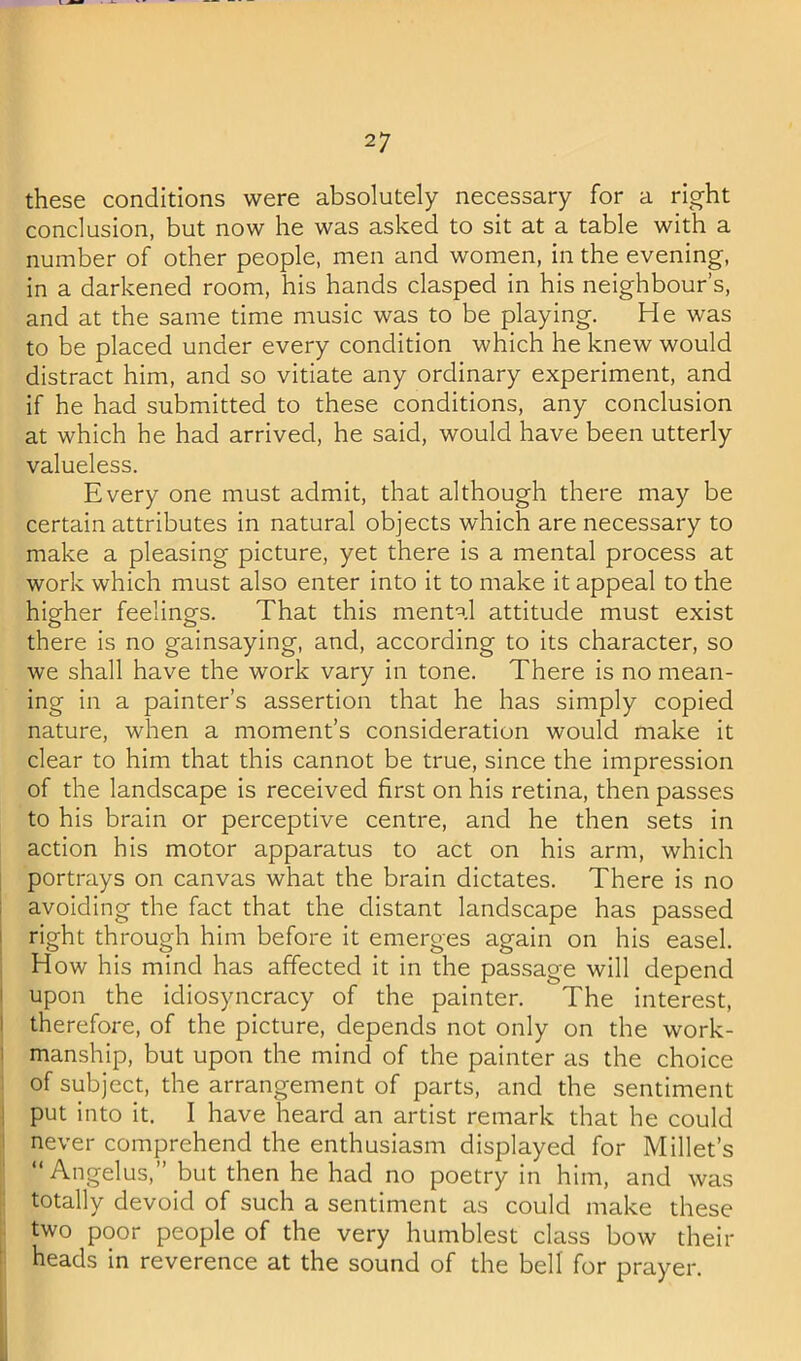 these conditions were absolutely necessary for a right conclusion, but now he was asked to sit at a table with a number of other people, men and women, in the evening, in a darkened room, his hands clasped in his neighbour’s, and at the same time music was to be playing. He was to be placed under every condition which he knew would distract him, and so vitiate any ordinary experiment, and if he had submitted to these conditions, any conclusion at which he had arrived, he said, would have been utterly valueless. Every one must admit, that although there may be certain attributes in natural objects which are necessary to make a pleasing picture, yet there is a mental process at work which must also enter into it to make it appeal to the higher feelings. That this mental attitude must exist there is no gainsaying, and, according to its character, so we shall have the work vary in tone. There is no mean- ing in a painter’s assertion that he has simply copied nature, when a moment’s consideration would make it clear to him that this cannot be true, since the impression of the landscape is received first on his retina, then passes to his brain or perceptive centre, and he then sets in action his motor apparatus to act on his arm, which I portrays on canvas what the brain dictates. There is no I avoiding the fact that the distant landscape has passed I right through him before it emerges again on his easel. How his mind has affected it in the passage will depend I upon the idiosyncracy of the painter. The interest, 1 therefore, of the picture, depends not only on the work- 1 manship, but upon the mind of the painter as the choice : of subject, the arrangement of parts, and the sentiment I put into it. I have heard an artist remark that he could ! never comprehend the enthusiasm displayed for Millet’s “ Angelas,” but then he had no poetry in him, and was : totally devoid of such a sentiment as could make these two poor people of the very humblest class bow their t heads in reverence at the sound of the bell for prayer.
