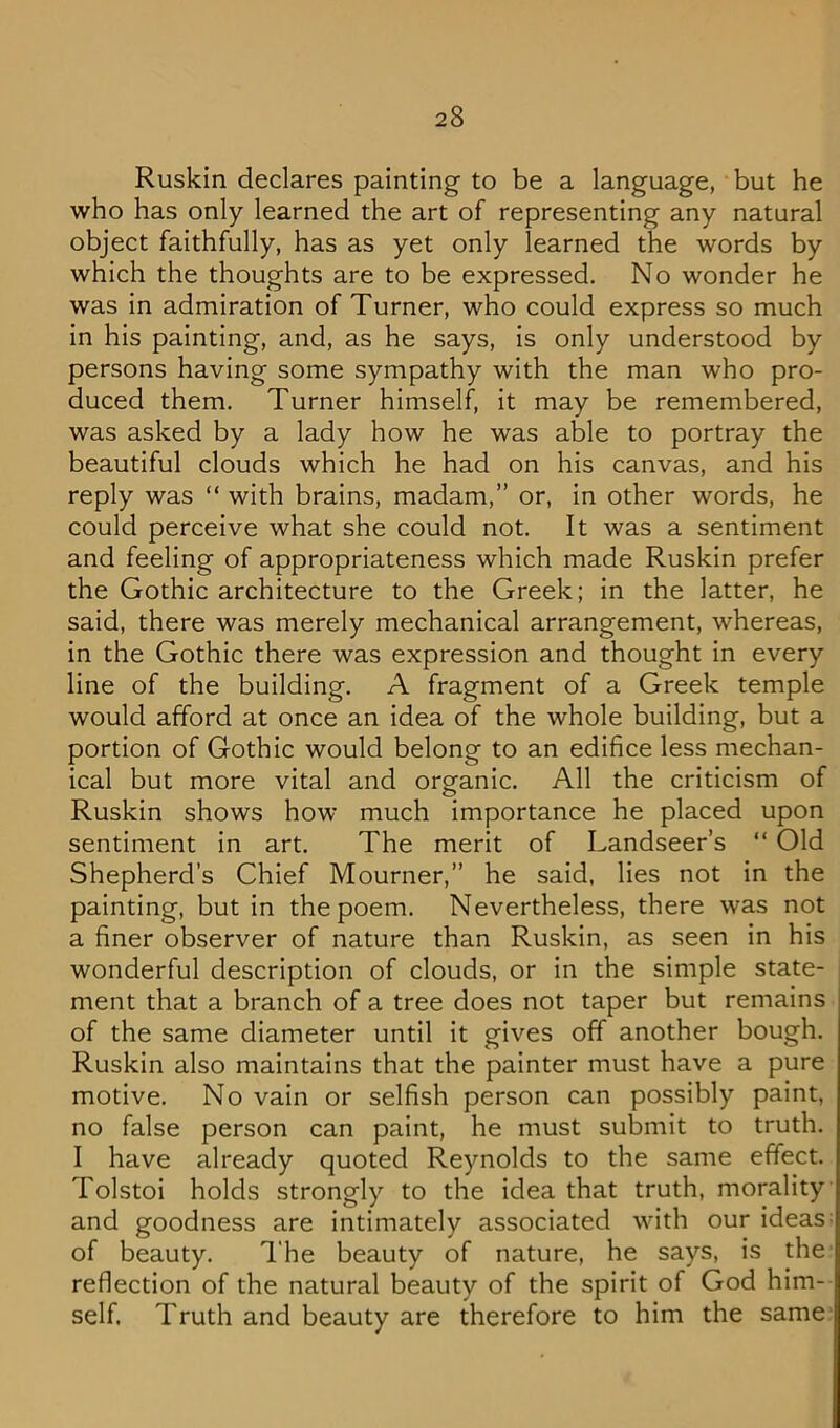 Ruskin declares painting to be a language, but he who has only learned the art of representing any natural object faithfully, has as yet only learned the words by which the thoughts are to be expressed. No wonder he was in admiration of Turner, who could express so much in his painting, and, as he says, is only understood by persons having some sympathy with the man who pro- duced them. Turner himself, it may be remembered, was asked by a lady how he was able to portray the beautiful clouds which he had on his canvas, and his reply was “ with brains, madam,” or, in other words, he could perceive what she could not. It was a sentiment and feeling of appropriateness which made Ruskin prefer the Gothic architecture to the Greek; in the latter, he said, there was merely mechanical arrangement, whereas, in the Gothic there was expression and thought in every line of the building. A fragment of a Greek temple would afford at once an idea of the whole building, but a portion of Gothic would belong to an edifice less mechan- ical but more vital and organic. All the criticism of Ruskin shows how much importance he placed upon sentiment in art. The merit of Landseer’s “ Old Shepherd’s Chief Mourner,” he said, lies not in the painting, but in the poem. Nevertheless, there was not a finer observer of nature than Ruskin, as seen in his wonderful description of clouds, or in the simple state- ment that a branch of a tree does not taper but remains of the same diameter until it gives off another bough, Ruskin also maintains that the painter must have a pure motive. No vain or selfish person can possibly paint, no false person can paint, he must submit to truth. I have already quoted Reynolds to the same effect. Tolstoi holds strongly to the idea that truth, morality and goodness are intimately associated with our ideas^ of beauty. l‘he beauty of nature, he says, is the reflection of the natural beauty of the spirit of God him- self. Truth and beauty are therefore to him the same-