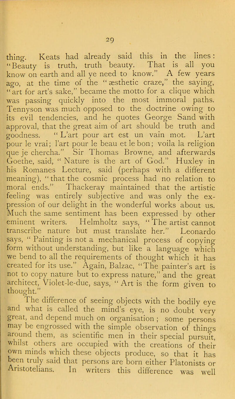 thing. Keats had already said this in the lines: “Beauty is truth, truth beauty. That is all you know on earth and all ye need to know.” A few years ago, at the time of the “ esthetic craze,” the saying, “art for art’s sake,” became the motto for a clique which was passing quickly into the most immoral paths. Tennyson was much opposed to the doctrine owing to its evil tendencies, and he quotes George Sand with approval, that the great aim of art should be truth and goodness. “ L’art pour art est un vain mot. L’art pour le vrai; I’art pour le beau etlebon; voila la religion que je chercha.” Sir Thomas Browne, and afterwards Goethe, said, “ Nature is the art of God.” Huxley in his Romanes Lecture, said (perhaps with a different meaning), “ that the cosmic process had no relation to moral ends.” Thackeray maintained that the artistic feeling was entirely subjective and was only the ex- pression of our delight in the wonderful works about us. Much the same sentiment has been expressed by other eminent writers. Helmholtz says, “ The artist cannot transcribe nature but must translate her.” Leonardo says, “ Painting is not a mechanical process of copying form without understanding, but like a language which we bend to all the requirements of thought which it has created for its use.” Again, Balzac. “The painter’s art is not to copy nature but to express nature,” and the oreat architect, Violet-le-duc, says, “ Art is the form given to thought.” The difference of seeing objects with the bodily eye and what is called the mind’s eye, is no doubt very great, and depend much on organisation ; some persons may be engrossed with the simple observation of thino-s around them, as scientific men in their special pursuTt, whilst others are occupied with the creations of their own minds which these objects produce, so that it has een truly said that persons are born either Platonists or Aristotelians. In writers this difference was well
