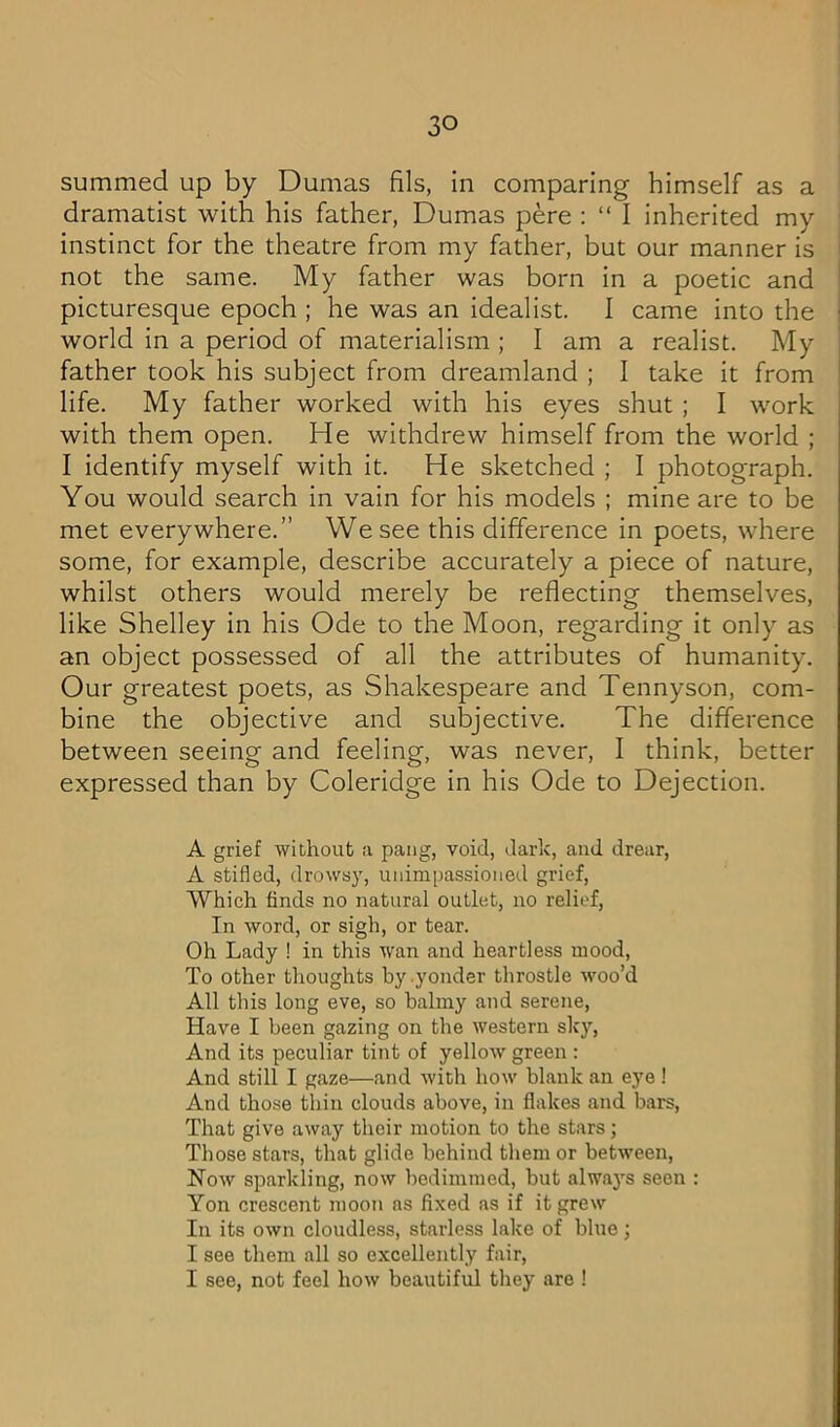 summed up by Dumas fils, in comparing himself as a dramatist with his father, Dumas pere : “ I inherited my instinct for the theatre from my father, but our manner is not the same. My father was born in a poetic and picturesque epoch ; he was an idealist. I came into the world in a period of materialism ; I am a realist. My father took his subject from dreamland ; I take it from life. My father worked with his eyes shut ; I work with them open. He withdrew himself from the world ; I identify myself with it. He sketched ; I photograph. You would search in vain for his models ; mine are to be met everywhere.” We see this difference in poets, where some, for example, describe accurately a piece of nature, whilst others would merely be reflecting themselves, like Shelley in his Ode to the Moon, regarding it only as an object possessed of all the attributes of humanity. Our greatest poets, as Shakespeare and Tennyson, com- bine the objective and subjective. The difference between seeing and feeling, was never, I think, better expressed than by Coleridge in his Ode to Dejection. A grief without a pang, void, dark, and drear, A stifled, drowsy, unimpassioned grief. Which finds no natural outlet, no relief. In word, or sigh, or tear. Oh Lady ! in this wan and heartless mood. To other thoughts by .yonder throstle woo’d All this long eve, so balmy and serene. Have I been gazing on the western sky. And its peculiar tint of yellow green : And still I gaze—and with how blank an eye ! And those thin clouds above, in flakes and bars. That give away their motion to the stars; Those stars, that glide behind them or between. Now sparkling, now bedimmed, but alwaj's seen : Yon crescent moon as fixed as if it grew In its own cloudless, starless lake of blue; I see them all so excellently fair, I see, not feel how beautiful they are !