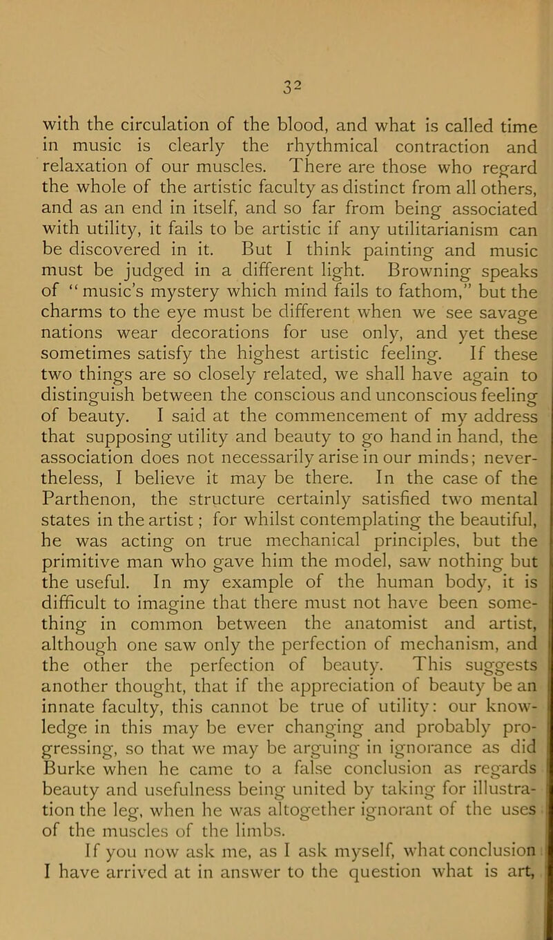 with the circulation of the blood, and what is called time in music is clearly the rhythmical contraction and relaxation of our muscles. There are those who reg^ard the whole of the artistic faculty as distinct from all others, and as an end in itself, and so far from being associated with utility, it fails to be artistic if any utilitarianism can be discovered in it. But I think painting and music must be judged in a different light. Browning speaks of “music’s mystery which mind fails to fathom,” but the charms to the eye must be different when we see savage nations wear decorations for use only, and yet these sometimes satisfy the highest artistic feeling. If these two things are so closely related, we shall have again to distinguish between the conscious and unconscious feelina- of beauty. I said at the commencement of my address that supposing utility and beauty to go hand in hand, the association does not necessarily arise in our minds; never- theless, I believe it may be there. In the case of the Parthenon, the structure certainly satisfied two mental states in the artist; for whilst contemplating the beautiful, he was acting on true mechanical principles, but the primitive man who gave him the model, saw nothing but the useful. In my example of the human body, it is difficult to imagine that there must not have been some- thing in common between the anatomist and artist, although one saw only the perfection of mechanism, and the other the perfection of beauty. This suggests another thought, that if the appreciation of beauty be an innate faculty, this cannot be true of utility: our know- ledge in this may be ever changing and probably pro- gressing, so that we may be arguing in ignorance as did Burke when he came to a false conclusion as regards beauty and usefulness being united by taking for illustra- tion the lee. when he was altoeether ienorant of the uses o o o of the muscles of the limbs. If you now ask me, as I ask myself, what conclusion I have arrived at in answer to the question what is art,
