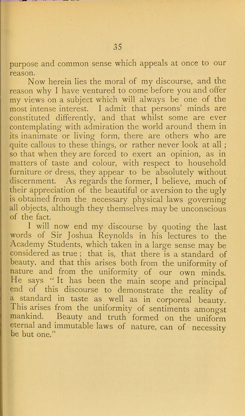 purpose and common sense which appeals at once to our reason. Now herein lies the moral of my discourse, and the reason why I have ventured to come before you and offer my views on a subject w'hich will always be one of the most intense interest. I admit that persons’ minds are constituted differently, and that whilst some are ever contemplating with admiration the world around them in its inanimate or living form, there are others who are quite callous to these things, or rather never look at all ; so that when they are forced to exert an opinion, as in matters of taste and colour, with respect to household furniture or dress, they appear to be absolutely without discernment. As regards the former, I believe, much of their appreciation of the beautiful or aversion to the ugly is obtained from the necessary physical laws governing all objects, although they themselves may be unconscious of the fact. I will now end my discourse by quoting the last words of Sir Joshua Reynolds in his lectures to the Academy Students, which taken in a large sense may be considered as true ; that is, that there is a standard of beauty, and that this arises both from the uniformity of nature and from the uniformity of our own minds. He says “It has been the main scope and principal end of this discourse to demonstrate the reality of a standard in taste as well as in corporeal beauty. This arises from the uniformity of sentiments amongst mankind. Beauty and truth formed on the uniform eternal and immutable laws of nature, can of necessity be but one.”