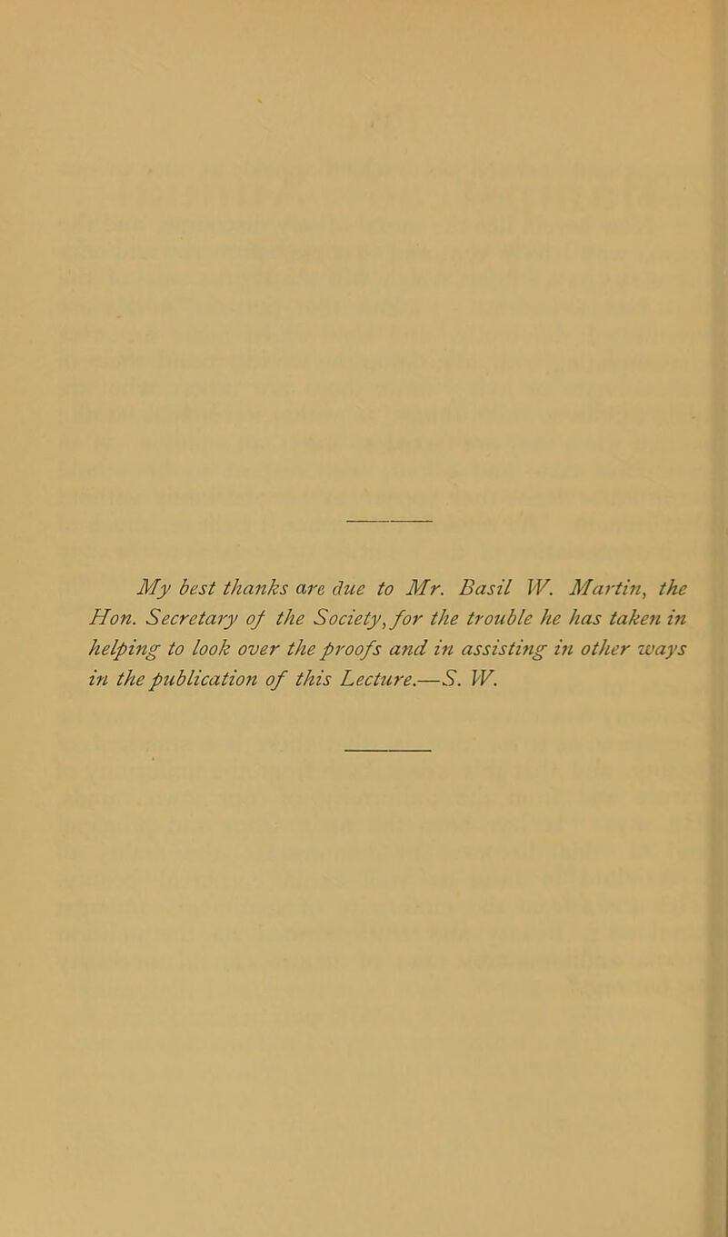 My best thanks are due to Mr. Basil W. Martin, the Hon. Secretary of the Society, for the tro7ible he has taken in helping to look over the proofs and in assisting m other ways in the publication of this Lecture.—S. W.