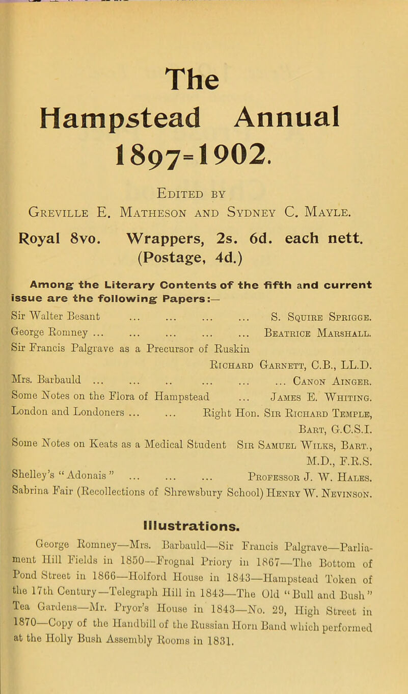 The Hampstead Annual 1897=1902. Edited by Greville E. Matheson and Sydney C. Mayle. Royal 8VO. Wrappers, 2s. 6d. each nett. (Postage, 4d.) Among the Literary Contents of the fifth and current issue are the following Papers:— Sir Walter Besant ... ... ... ... S. Squire Sprigge. George Eonmey ... ... ... ... ... Beatrice Marshall. Sir Francis Palgrave as a Precursor of Ruskin Richard Garnett, C.B., LL.D. Mrs. Barbauld ... ... .. ... ... ... Canon Ainger. Some Notes on the Flora of Hampstead ... James E. Whiting. London and Londoners ... ... Eight Hon. Sir Richard Temple, Bart, G.C.S.I. Some Notes on Keats as a Medical Student Sir Samuel Wilks, Bart., M.D., F.R.S. Shelley’s “ Adonais ” ... ... ... Professor J. AV. Hales. Sabrina Fair (Recollections of Shrewsbury School) Henry AAL Nevinson. Illustrations. George Romney—Mrs. Barbauld—Sir Francis Palgrave—Parlia- ment Hill Fields in 1850—Frognal Priory in 1867—The Bottom of Pond Street in 1866—Holford House in 1843—Hampstead Token of the 17th Century—Telegraph Hill in 1843—The Old “Bull and Bush” Tea Gardens—Mr. Pryor’s House in 1843—No. 29, High Street in 1870 Copy of the Handbill of the Russian Horn Band which performed at the Holly Bush Assembly Rooms in 1831.
