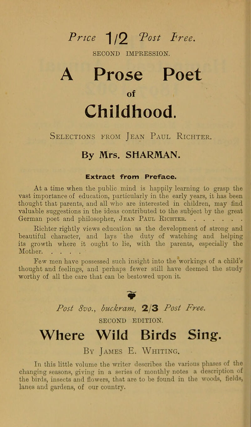 Price 1/2 Post Pree. SECOND IMPRESSION. A Prose Poet of Childhood. Selections from Jean Paul Richter. By Mrs. SHARMAN. Extract -From Preface. At a time when the public mind is happily learning to grasp the vast importance of education, particularly in the early years, it has been thought that parents, and all who are interested in children, may find valuable suggestions in the ideas contributed to the subject by the great German poet and philosopher, Jban Paul Eichter Richter rightly views education as the development of strong and beautiful character, and lays the duty of watching and helping its growth where it ought to lie, with the parents, especially the Mother Few men have possessed such insight into the workings of a child’s thought and feelings, and perhaps fewer still have deemed the study worthy of all the care that can be bestowed upon it. Post 8vo., buckram, 2/3 Post Free. SECOND EDITION. Where Wild Birds Sing. By James E. Whiting. In this little volume the writer describes the various phases of the changing seasons, giving in a series of monthly notes a description of the birds, insects and flowers, that are to be found in the woods, fields, lanes and gardens, of our country.