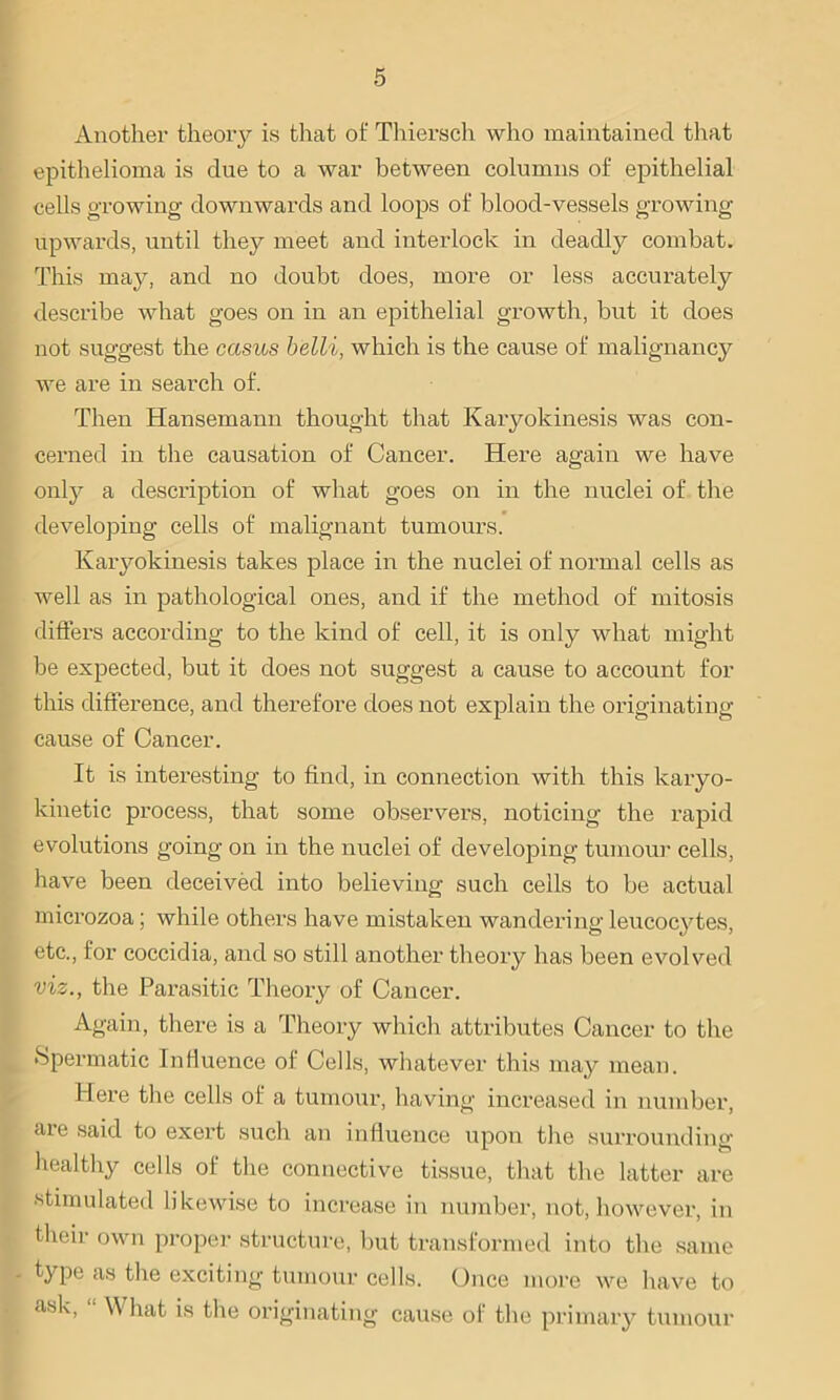 Another theory is that of Thiersch who maintained that epithelioma is due to a war between columns of epithelial cells growing downwards and loops of blood-vessels growing upwards, until they meet and interlock in deadly combat. This may, and no doubt does, more or less accurately describe what goes on in an epithelial growth, but it does not suggest the casus belli, which is the cause of malignancy we are in search of. Then Hansemann thought that Karyokinesis was con- cerned in the causation of Cancer. Here again we have only a description of what goes on in the nuclei of the developing cells of malignant tumours. Karyokinesis takes place in the nuclei of normal cells as well as in pathological ones, and if the method of mitosis differs according to the kind of cell, it is only what might he expected, but it does not suggest a cause to account for this difference, and therefore does not explain the originating cause of Cancer. It is interesting to find, in connection with this karyo- kinetic process, that some observers, noticing the rapid evolutions going on in the nuclei of developing tumour cells, have been deceived into believing such cells to be actual microzoa; while others have mistaken wandering leucocytes, etc., for coccidia, and so still another theory has been evolved viz., the Parasitic Theory of Cancer. Again, there is a Theory which attributes Cancer to the Spermatic Influence of Cells, whatever this may mean. Here the cells of a tumour, having increased in number, are said to exert such an influence upon the surrounding healthy cells of the connective tissue, that the latter are stimulated likewise to increase in number, not, however, in their own proper structure, but transformed into the same - type as the exciting tumour cells. Once more we have to [ as^’ ' ^ h^t is the originating cause of the primary tumour