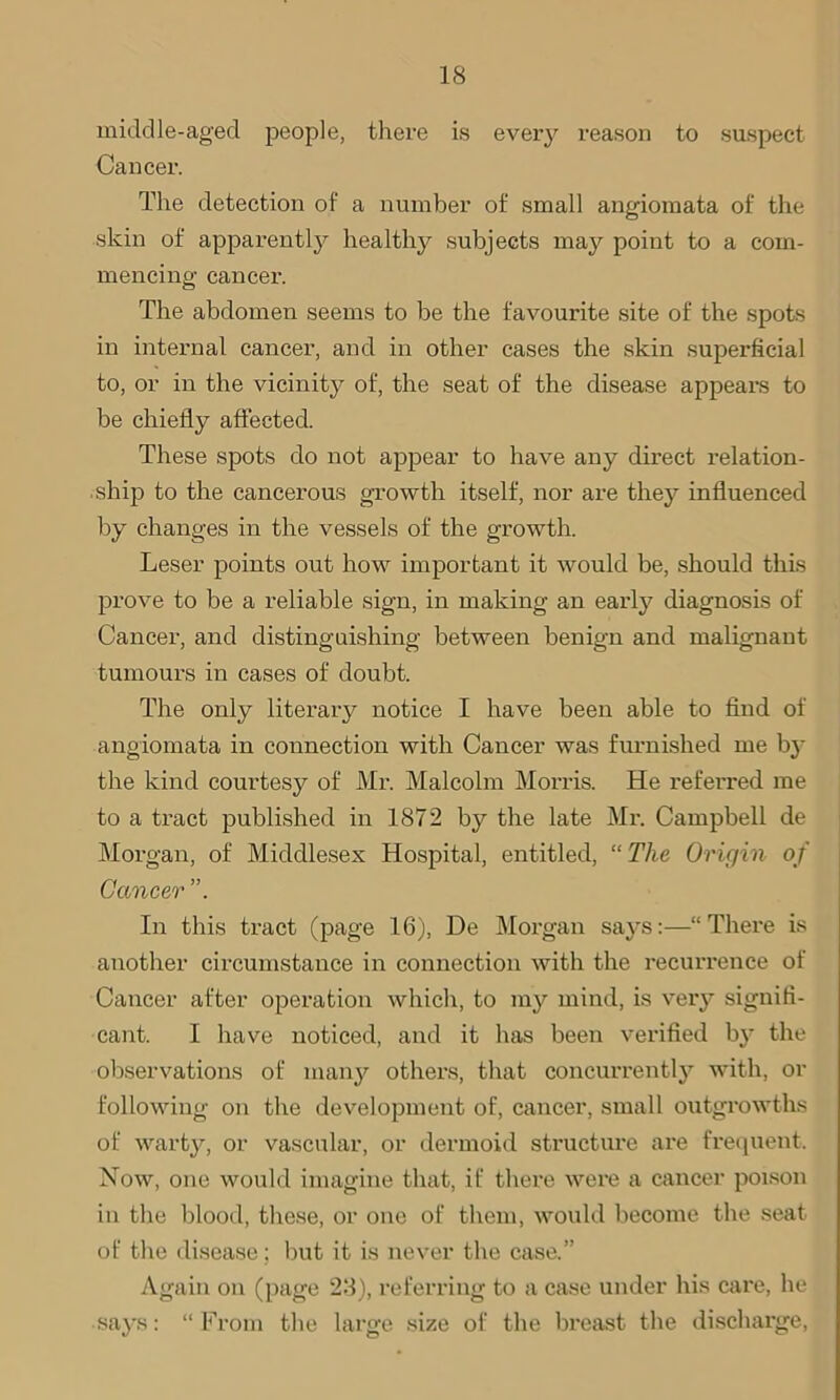 middle-aged people, there is every reason to suspect Cancer. The detection of a number of small angiomata of the skin of apparently healthy subjects may point to a com- mencing cancer. The abdomen seems to be the favourite site of the spots in internal cancer, and in other cases the skin superficial to, or in the vicinity of, the seat of the disease appears to be chiefly affected. These spots do not appear to have any direct relation- ship to the cancerous growth itself, nor are they influenced by changes in the vessels of the growth. Leser points out how important it would be, should this prove to be a reliable sign, in making an early diagnosis of Cancer, and distinguishing between benign and malignant tumours in cases of doubt. The only literary notice I have been able to find of angiomata in connection with Cancer was furnished me by the kind courtesy of Mr. Malcolm Morris. He referred me to a tract published in 1872 by the late Mr. Campbell de Morgan, of Middlesex Hospital, entitled, “ The Origin of Cancer In this tract (page 16), De Morgan says:—“There is another circumstance in connection with the recurrence of Cancer after operation which, to my mind, is very signifi- cant. I have noticed, and it has been verified by the observations of many others, that concurrently with, or following on the development of, cancer, small outgrowths of warty, or vascular, or dermoid structure are frequent. Now, one would imagine that, if there were a cancer poison in the blood, these, or one of them, would become the seat of the disease; but it is never the case.” Again on (page 28), referring to a case under his care, he says: “ From the large size of the breast the discharge,
